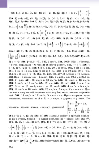 254
(–42; 11); 2) (5; 0), (3; 4); 3) (–2; 4), (2; 2); 4) (4; 3), .
539. 1) (–1; –1), (5; 2); 2) (3; 2), (–1,2; 3,4); 3) (3; –1), (–3; 2);
4) (2; 3), (15; –10). 540. 1) (3; 2), (–4; 9); 2) (3; 5), (5; 3), (–3; –5), (–5; –3).
541. 1) ; 2) (2; 5), (2; –5), (–2; 5), (–2; –5); 3) (1; 4), (–1; –4);
4) (1; 5), (–1; –5). 542. 1) ; 2) (1; 2), (1; –2), (–1; 2), (–1; –2);
3) (2; 1), (–2; –1); 4) (–3; 1), (3; –1). 543. 1) (2; 3), (–2,5; –1,5);
2) (4; –1), (2; –3). 544. 1) (2; 1), .
545. 1) (2; 1), (1; 2); 2) (3; 2), (–2; –3); 3) (1; 0), (–1,5; 2,5); 4) (2; –1),
546. 1) (3; 2), (–10; 15); 2) (–1,5; 0,5), (0,5; 2,5). 547. 1) a  2;
2) a  –2. 548. [–11,5; –9]. 549. 2 êì/÷. 551. 5000. 552. 1) Òåòðàäü
– 9 ãðí, êàðàíäàø – 6 ãðí; 2) 18 êì/÷; 2 êì/÷. 555. –7 è 4. 556. 4
è –3. 557. –2 è –5. 558. 6 è 4. 559. 20 ì è 30 ì. 560. 8 ñì è 10 ñì.
561. 5 ñì è 12 ñì. 562. 6 ñì è 8 ñì. 563. 5 è 10 èëè 30 è –15.
564. 6 è 3 èëè 1 è –2. 565. 24. 566. 48. 567. 8 ñ./ìèí è 10 ñ./ìèí.
568. ßíà – 6 çàäà÷, Îëÿ – 5 çàäà÷. 569. 5 ì è 8 ì èëè 19,5 ì è 22,5 ì.
570. 21 ðÿä. 571. 60 êì/÷ è 80 êì/÷. 572. 12 êì/÷ è 18 êì/÷.
573. 3 êì/÷ è 12 êì/÷. 574. 28 ñì. 575. 30 ñì2. 576. 6 ÷ è 3 ÷.
577. Îòåö çà 10 äíåé, ñûí – çà 15 äíåé. 578. 4 êì/÷ è 5 êì/÷.
579. 12 êì/÷ è 18 êì/÷. 580. 20 êì/÷ è 2 êì/÷. Ó ê à ç à í è å. Äëÿ
ðåøåíèÿ ïîëó÷åííîé ñèñòåìû èñïîëüçóéòå ìåòîä çàìåíû ïåðåìåí-
íîé. 581. 18 êì/÷ è 12 êì/÷. Ó ê à ç à í è å. Ïóñòü ñêîðîñòü âåëî-
ñèïåäèñòà, åõàâøåãî èç A â B, – x êì/÷, à äðóãîãî – y êì/÷. Ïî
óñëîâèþ çàäà÷è èìååì ñèñòåìó óðàâíåíèé
584. [–3; 2)  (2; 3]. 585. 8. 586. Íàòàëüÿ æèâåò â òðåòüåì ïîäúåç-
äå íà 5 ýòàæå, Ñåðãåé – â ïÿòîì ïîäúåçäå íà 7 ýòàæå. 587. 201710.
594. 1), 3), 4) Äà; 2) íåò. 595. 1) (–u; 0)  (0; +u); 2) (–u; 0) 
  ; 3) (–u; –1)  (–1; 0)  (0; +u); 4) (–u; –1) 
 (–1; 0)  (0; 1)  (1; +u); 5) (–u; 0)  (0; +u); 6) (2; 5)  (5; +u);
7) x  0; 8) x  –1; 9) x  0. 596. 1) 0; 2) 0; 3) [0; 2]; 4) (0; 1];
5)[–2;+u);6) .600.1)Íåñóùåñòâóþò;2)1;3)10.601.1)(–2;+u);
 