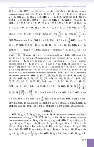 ОТВЕТЫ И УКАЗАНИЯ К УПРАЖНЕНИЯМОТВЕТЫ И УКАЗАНИЯ К УПРАЖНЕНИЯМ
255
2) (–u; –2). 607. 1) (–u; –4)   (–4; +u); 2) x  0; 3) íåò òàêèõ
ïðîìåæóòêîâ; 4) (–u; –3) è (–3; +u); 5) –3 < x < 0; 6) x < –3 èëè
x > 0. 608. a  2. 615. c  9. 616. a  –2. 617. 1) [0; 8]; 2) [–27; 0].
618. (–1; 4), (5; 10). 619. p  –5; q  8. 621. x  4. 622. 1) –0,5; 2) –1.
623. 1) a > 0, b < 0, c > 0, D  0; 2) a < 0, b < 0, c > 0, D > 0; 3) a > 0,
b > 0, c > 0, D < 0; 4) a < 0, b > 0, c < 0, D > 0. 625. a > .
631. 1) (–u; –3)  (7; +u); 2) [3; 6]; 3)  [1; +u); 4) .
632. Ìåíüøå ÷åì 5 ñì. 633. 0 < x J 7. 634. – 1,5 J x J . 635. 1) c  16;
2) c  9. 636. 1) [–2; –1)  (1; 2]; 2) [–3; –1)  (0; 2]. 637. a  –2.
638. èëè m > 1. 639. Åñëè a J –6 èëè a I –1, òî x1,2  a – 1 
 ; åñëè –6 < a < –1, òî ðåøåíèé íåò. 640. 1) Åñëè a < 2,
òî –2 < x < –a; åñëè a  2, òî ðåøåíèé íåò; åñëè a > 2, òî –a < x < –2;
2) åñëè a < –1, òî x J 2a èëè x I –a – 3; åñëè a  –1, òî x – ëþáîå
÷èñëî; åñëè a > –1, òî x J –a – 3 èëè x I 2a. 641. 1) Åñëè m J –2,
òî x < m; åñëè –2 < m J 3, òî x J –2; åñëè m > 3, òî x J –2 èëè
3 J x < m; 2) åñëè m J –4, òî –4 < x < 2; åñëè –4 < m < 2, òî m J x < 2;
åñëè m I 2, òî ñèñòåìà íå èìååò ðåøåíèé. 645. 1) (2; 5); 2) ñèñòåìà
íå èìååò ðåøåíèé. 646. 1) (6; 2), (2; 6); 2) (3; –4), (–3; 4), (–4; 3),
(4; –3). 647. 1) (3; 2), (–3; 2), (–3; –2), (3; –2); 2) (3; –2), (–3; –2);
3) (2; –1), (–2; 1); 4) (6; 10). 648. 1) (4; 1); 2) (–1; 0), (0; –1), (1; 0).
649. 1) (–1; –2), (–2,5; –1); 2) (3; 1), (–3; –1). 650. 1) (6; 2), ;
2) (2; 1), . 651. 5 è 2 èëè –2 è –5. 652. 5 è 7. 653. 4 ñì
è 8 ñì. 654. 4 è 5 èëè 15 è . 655. 12 ñì è 9 ñì. 656. 4 ñì è 5 ñì.
657. 35. 658. 28 ñì èëè 26 ñì. 659. 90 êì/÷ è 80 êì/÷. 660. 8. 661. 7.
662. 25 èëè 85. 663. 100  80 ì. 664. 20 ÷ è 30 ÷. 665. 20 äåòàëåé.
Ãëàâà 3
676. 1) y9  7; 2) y3  y6  –29; 3) íå ÿâëÿåòñÿ ÷ëåíîì ïîñëåäî-
âàòåëüíîñòè; 4) y12  79. 677. 1) x10  69; 2) íå ÿâëÿåòñÿ ÷ëåíîì
ïîñëåäîâàòåëüíîñòè; 3) x2  5; 4) x1  x3  6. 678. 1) c1  8, c2  3,
c3  –2, c4  –7, c5  –12; 2) c1  –3, c2  –3, c3  –3, c4  –3, c5  –3;
3) c1  –2, c2  3, c3  1, c4  4, c5  5; 4) c1  0, c2  –5, c3  –5, c4  1,25,
c5  –0,3125. 679. 1) y1  5, y2  3, y3  –1, y4  –9, y5  –25; 2) y1  16,
y2  1, y3  8, y4  ; y5  64. 680. 1) a1  25; 2) b4  32; 3) c2k  1,
 