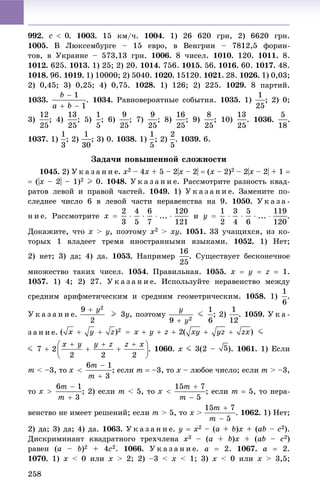 258
992. . 1003. 15 êì/÷. 1004. 1) 26 620 ãðí, 2) 6620 ãðí.
1005. Â Ëþêñåìáóðãå – 15 åâðî, â Âåíãðèè – 7812,5 ôîðèí-
òîâ, â Óêðàèíå – 573,13 ãðí. 1006. 8 ÷èñåë. 1010. 120. 1011. 8.
1012. 625. 1013. 1) 25; 2) 20. 1014. 756. 1015. 56. 1016. 60. 1017. 48.
1018. 96. 1019. 1) 10000; 2) 5040. 1020. 15120. 1021. 28. 1026. 1) 0,03;
2) 0,45; 3) 0,25; 4) 0,75. 1028. 1) 126; 2) 225. 1029. 8 ïàðòèé.
1033. . 1034. Ðàâíîâåðîÿòíûå ñîáûòèÿ. 1035. 1) ; 2) 0;
3) ; 4) ; 5) ; 6) ; 7) ; 8) ; 9) ; 10) . 1036. .
1037. 1) ; 2) ; 3) 0. 1038. 1) ; 2) . 1039. 6.
Çàäà÷è ïîâûøåííîé ñëîæíîñòè
1045. 2) Ó ê à ç à í è å. x2 – 4x + 5 – 2|x – 2|  (x – 2)2 – 2|x – 2| + 1 
 (|x – 2| – 1)2 I 0. 1048. Ó ê à ç à í è å. Ðàññìîòðèòå ðàçíîñòü êâàä-
ðàòîâ ëåâîé è ïðàâîé ÷àñòåé. 1049. 1) Ó ê à ç à í è å. Çàìåíèòå ïî-
ñëåäíåå ÷èñëî 6 â ëåâîé ÷àñòè íåðàâåíñòâà íà 9. 1050. Ó ê à ç à -
í è å. Ðàññìîòðèòå è .
Äîêàæèòå, ÷òî x > y, ïîýòîìó x2 > xy. 1051. 33 ó÷àùèõñÿ, èç êî-
òîðûõ 1 âëàäååò òðåìÿ èíîñòðàííûìè ÿçûêàìè. 1052. 1) Íåò;
2) íåò; 3) äà; 4) äà. 1053. Íàïðèìåð . Ñóùåñòâóåò áåñêîíå÷íîå
ìíîæåñòâî òàêèõ ÷èñåë. 1054. Ïðàâèëüíàÿ. 1055. x  y  z  1.
1057. 1) 4; 2) 27. Ó ê à ç à í è å. Èñïîëüçóéòå íåðàâåíñòâî ìåæäó
ñðåäíèì àðèôìåòè÷åñêèì è ñðåäíèì ãåîìåòðè÷åñêèì. 1058. 1) .
Ó ê à ç à í è å. , ïîýòîìó ; 2) . 1059. Ó ê à -
ç à í è å.
. 1060. x J 3(2 – ). 1061. 1) Åñëè
m < –3, òî ; åñëè m  –3, òî x – ëþáîå ÷èñëî; åñëè m > –3,
òî ; 2) åñëè m < 5, òî ; åñëè m  5, òî íåðà-
âåíñòâî íå èìååò ðåøåíèé; åñëè m > 5, òî x > . 1062. 1) Íåò;
2) äà; 3) äà; 4) äà. 1063. Ó ê à ç à í è å. y  x2 – (a + b)x + (ab – c2).
Äèñêðèìèíàíò êâàäðàòíîãî òðåõ÷ëåíà x2 – (a + b)x + (ab – c2)
ðàâåí (a – b)2 + 4c2. 1066. Ó ê à ç à í è å. a  2. 1067. a  2.
1070. 1) x < 0 èëè x > 2; 2) –3 < x < 1; 3) x < 0 èëè x > 3,5;
 