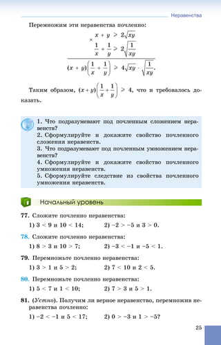 Неравенства
25
Ïåðåìíîæèì ýòè íåðàâåíñòâà ïî÷ëåííî:
Òàêèì îáðàçîì, , ÷òî è òðåáîâàëîñü äî-
êàçàòü.
Начальный уровень
77. Ñëîæèòå ïî÷ëåííî íåðàâåíñòâà:
1) 3 < 9 è 10 < 14; 2) –2 > –5 è 3 > 0.
78. Ñëîæèòå ïî÷ëåííî íåðàâåíñòâà:
1) 8 > 3 è 10 > 7; 2) –3 < –1 è –5 < 1.
79. Ïåðåìíîæüòå ïî÷ëåííî íåðàâåíñòâà:
1) 3 > 1 è 5 > 2; 2) 7 < 10 è 2 < 5.
80. Ïåðåìíîæüòå ïî÷ëåííî íåðàâåíñòâà:
1) 5 < 7 è 1 < 10; 2) 7 > 3 è 5 > 1.
81. (Óñòíî). Ïîëó÷èì ëè âåðíîå íåðàâåíñòâî, ïåðåìíîæèâ íå-
ðàâåíñòâà ïî÷ëåííî:
1) –2 < –1 è 5 < 17; 2) 0 > –3 è 1 > –5?
1. ×òî ïîäðàçóìåâàþò ïîä ïî÷ëåííûì ñëîæåíèåì íåðà-
âåíñòâ?
2. Ñôîðìóëèðóéòå è äîêàæèòå ñâîéñòâî ïî÷ëåííîãî
ñëîæåíèÿ íåðàâåíñòâ.
3. ×òî ïîäðàçóìåâàþò ïîä ïî÷ëåííûì óìíîæåíèåì íåðà-
âåíñòâ?
4. Ñôîðìóëèðóéòå è äîêàæèòå ñâîéñòâî ïî÷ëåííîãî
óìíîæåíèÿ íåðàâåíñòâ.
5. Ñôîðìóëèðóéòå ñëåäñòâèå èç ñâîéñòâà ïî÷ëåííîãî
óìíîæåíèÿ íåðàâåíñòâ.
 