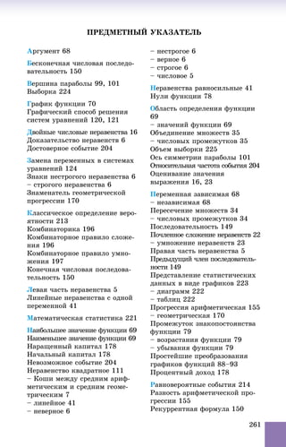 261
ÏÐÅÄÌÅÒÍÛÉ ÓÊÀÇÀÒÅËÜ
Àðãóìåíò 68
Áåñêîíå÷íàÿ ÷èñëîâàÿ ïîñëåäî-
âàòåëüíîñòü 150
Âåðøèíà ïàðàáîëû 99, 101
Âûáîðêà 224
Ãðàôèê ôóíêöèè 70
Ãðàôè÷åñêèé ñïîñîá ðåøåíèÿ
ñèñòåì óðàâíåíèé 120, 121
Äâîéíûå ÷èñëîâûå íåðàâåíñòâà 16
Äîêàçàòåëüñòâî íåðàâåíñòâ 6
Äîñòîâåðíîå ñîáûòèå 204
Çàìåíà ïåðåìåííûõ â ñèñòåìàõ
óðàâíåíèé 124
Çíàêè íåñòðîãîãî íåðàâåíñòâà 6
– ñòðîãîãî íåðàâåíñòâà 6
Çíàìåíàòåëü ãåîìåòðè÷åñêîé
ïðîãðåññèè 170
Êëàññè÷åñêîå îïðåäåëåíèå âåðî-
ÿòíîñòè 213
Êîìáèíàòîðèêà 196
Êîìáèíàòîðíîå ïðàâèëî ñëîæå-
íèÿ 196
Êîìáèíàòîðíîå ïðàâèëî óìíî-
æåíèÿ 197
Êîíå÷íàÿ ÷èñëîâàÿ ïîñëåäîâà-
òåëüíîñòü 150
Ëåâàÿ ÷àñòü íåðàâåíñòâà 5
Ëèíåéíûå íåðàâåíñòâà ñ îäíîé
ïåðåìåííîé 41
Ìàòåìàòè÷åñêàÿ ñòàòèñòèêà 221
Íàèáîëüøåå çíà÷åíèå ôóíêöèè 69
Íàèìåíüøåå çíà÷åíèå ôóíêöèè 69
Íàðàùåííûé êàïèòàë 178
Íà÷àëüíûé êàïèòàë 178
Íåâîçìîæíîå ñîáûòèå 204
Íåðàâåíñòâî êâàäðàòíîå 111
– Êîøè ìåæäó ñðåäíèì àðèô-
ìåòè÷åñêèì è ñðåäíèì ãåîìå-
òðè÷åñêèì 7
– ëèíåéíîå 41
– íåâåðíîå 6
– íåñòðîãîå 6
– âåðíîå 6
– ñòðîãîå 6
– ÷èñëîâîå 5
Íåðàâåíñòâà ðàâíîñèëüíûå 41
Íóëè ôóíêöèè 78
Îáëàñòü îïðåäåëåíèÿ ôóíêöèè
69
– çíà÷åíèé ôóíêöèè 69
Îáúåäèíåíèå ìíîæåñòâ 35
– ÷èñëîâûõ ïðîìåæóòêîâ 35
Îáúåì âûáîðêè 225
Îñü ñèììåòðèè ïàðàáîëû 101
Îòíîñèòåëüíàÿ ÷àñòîòà ñîáûòèÿ 204
Îöåíèâàíèå çíà÷åíèÿ
âûðàæåíèÿ 16, 23
Ïåðåìåííàÿ çàâèñèìàÿ 68
– íåçàâèñèìàÿ 68
Ïåðåñå÷åíèå ìíîæåñòâ 34
– ÷èñëîâûõ ïðîìåæóòêîâ 34
Ïîñëåäîâàòåëüíîñòü 149
Ïî÷ëåííîå ñëîæåíèå íåðàâåíñòâ 22
– óìíîæåíèå íåðàâåíñòâ 23
Ïðàâàÿ ÷àñòü íåðàâåíñòâà 5
Ïðåäûäóùèé ÷ëåí ïîñëåäîâàòåëü-
íîñòè 149
Ïðåäñòàâëåíèå ñòàòèñòè÷åñêèõ
äàííûõ â âèäå ãðàôèêîâ 223
– äèàãðàìì 222
– òàáëèö 222
Ïðîãðåññèÿ àðèôìåòè÷åñêàÿ 155
– ãåîìåòðè÷åñêàÿ 170
Ïðîìåæóòîê çíàêîïîñòîÿíñòâà
ôóíêöèè 79
– âîçðàñòàíèÿ ôóíêöèè 79
– óáûâàíèÿ ôóíêöèè 79
Ïðîñòåéøèå ïðåîáðàçîâàíèÿ
ãðàôèêîâ ôóíêöèé 88–93
Ïðîöåíòíûé äîõîä 178
Ðàâíîâåðîÿòíûå ñîáûòèÿ 214
Ðàçíîñòü àðèôìåòè÷åñêîé ïðî-
ãðåññèè 155
Ðåêóððåíòíàÿ ôîðìóëà 150
 