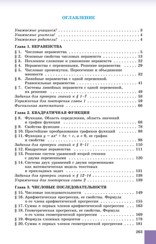 263
ÎÃËÀÂËÅÍÈÅ
Óâàæàåìûå ó÷àùèåñÿ! . . . . . . . . . . . . . . . . . . . . . . . . . . . . . . . 3
Óâàæàåìûå ó÷èòåëÿ! . . . . . . . . . . . . . . . . . . . . . . . . . . . . . . . 4
Óâàæàåìûå ðîäèòåëè! . . . . . . . . . . . . . . . . . . . . . . . . . . . . . . 4
Ãëàâà 1. ÍÅÐÀÂÅÍÑÒÂÀ
§ 1. ×èñëîâûå íåðàâåíñòâà . . . . . . . . . . . . . . . . . . . . . . . . . . . 5
§ 2. Îñíîâíûå ñâîéñòâà ÷èñëîâûõ íåðàâåíñòâ . . . . . . . . . . . . . 13
§ 3. Ïî÷ëåííîå ñëîæåíèå è óìíîæåíèå íåðàâåíñòâ . . . . . . . . . 22
§ 4. Íåðàâåíñòâà ñ ïåðåìåííûìè. Ðåøåíèå íåðàâåíñòâà . . . . . 29
§ 5. ×èñëîâûå ïðîìåæóòêè. Ïåðåñå÷åíèå è îáúåäèíåíèå
ìíîæåñòâ . . . . . . . . . . . . . . . . . . . . . . . . . . . . . . . . . . . 32
§ 6. Ëèíåéíûå íåðàâåíñòâà ñ îäíîé ïåðåìåííîé.
Ðàâíîñèëüíûå íåðàâåíñòâà . . . . . . . . . . . . . . . . . . . . . . . 41
§ 7. Ñèñòåìû ëèíåéíûõ íåðàâåíñòâ ñ îäíîé ïåðåìåííîé,
èõ ðåøåíèå . . . . . . . . . . . . . . . . . . . . . . . . . . . . . . . . . 49
Çàäàíèÿ äëÿ ïðîâåðêè çíàíèé ê § 1–7 . . . . . . . . . . . . . . . . . . 58
Óïðàæíåíèÿ äëÿ ïîâòîðåíèÿ ãëàâû 1 . . . . . . . . . . . . . . . . . . . 59
Ôèñêàëüíàÿ ìàòåìàòèêà . . . . . . . . . . . . . . . . . . . . . . . . . . . 66
Ãëàâà 2. ÊÂÀÄÐÀÒÈ×ÍÀß ÔÓÍÊÖÈß
§ 8. Ôóíêöèÿ. Îáëàñòü îïðåäåëåíèÿ, îáëàñòü çíà÷åíèé
è ãðàôèê ôóíêöèè . . . . . . . . . . . . . . . . . . . . . . . . . . . . 68
§ 9. Ñâîéñòâà ôóíêöèè . . . . . . . . . . . . . . . . . . . . . . . . . . . . . 78
§ 10. Ïðîñòåéøèå ïðåîáðàçîâàíèÿ ãðàôèêîâ ôóíêöèé . . . . . . . 88
§ 11. Ôóíêöèÿ y = ax2
+ bx + c, a  0, åå ãðàôèê
è ñâîéñòâà . . . . . . . . . . . . . . . . . . . . . . . . . . . . . . . . . . 98
Çàäàíèÿ äëÿ ïðîâåðêè çíàíèé ê § 8–11 . . . . . . . . . . . . . . . . 110
§ 12. Êâàäðàòíûå íåðàâåíñòâà . . . . . . . . . . . . . . . . . . . . . . . 111
§ 13. Ðåøåíèå ñèñòåì óðàâíåíèé âòîðîé ñòåïåíè
ñ äâóìÿ ïåðåìåííûìè . . . . . . . . . . . . . . . . . . . . . . . . . 120
§ 14. Ñèñòåìà äâóõ óðàâíåíèé ñ äâóìÿ ïåðåìåííûìè
êàê ìàòåìàòè÷åñêàÿ ìîäåëü òåêñòîâûõ
è ïðèêëàäíûõ çàäà÷ . . . . . . . . . . . . . . . . . . . . . . . . . . 131
Çàäàíèÿ äëÿ ïðîâåðêè çíàíèé ê § 12–14 . . . . . . . . . . . . . . . . 138
Óïðàæíåíèÿ äëÿ ïîâòîðåíèÿ ãëàâû 2 . . . . . . . . . . . . . . . . . . 139
Ãëàâà 3. ×ÈÑËÎÂÛÅ ÏÎÑËÅÄÎÂÀÒÅËÜÍÎÑÒÈ
§ 15. ×èñëîâûå ïîñëåäîâàòåëüíîñòè . . . . . . . . . . . . . . . . . . . 149
§ 16. Àðèôìåòè÷åñêàÿ ïðîãðåññèÿ, åå ñâîéñòâà. Ôîðìóëà
n-ãî ÷ëåíà àðèôìåòè÷åñêîé ïðîãðåññèè . . . . . . . . . . . . . 155
§ 17. Ñóììà n ïåðâûõ ÷ëåíîâ àðèôìåòè÷åñêîé ïðîãðåññèè . . . 163
§ 18. Ãåîìåòðè÷åñêàÿ ïðîãðåññèÿ, åå ñâîéñòâà. Ôîðìóëà
n-ãî ÷ëåíà ãåîìåòðè÷åñêîé ïðîãðåññèè . . . . . . . . . . . . . 169
§ 19. Ôîðìóëà ñëîæíûõ ïðîöåíòîâ . . . . . . . . . . . . . . . . . . . . 178
§ 20. Ñóììà n ïåðâûõ ÷ëåíîâ ãåîìåòðè÷åñêîé ïðîãðåññèè . . . . 181
 