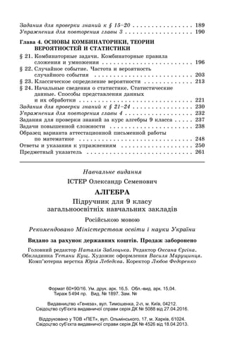 Íàâ÷àëüíå âèäàííÿ
ІÑÒÅÐ Îëåêñàíäð Ñåìåíîâè÷
ÀËÃÅÁÐÀ
Ïіäðó÷íèê äëÿ 9 êëàñó
çàãàëüíîîñâіòíіõ íàâ÷àëüíèõ çàêëàäіâ
Ãîëîâíèé ðåäàêòîð Íàòàëіÿ Çàáëîöüêà. Ðåäàêòîð Îêñàíà Єðãіíà.
Îáêëàäèíêà Òåòÿíè Êóù. Õóäîæíє îôîðìëåííÿ Âàñèëÿ Ìàðóùèíöÿ.
Êîìï’þòåðíà âåðñòêà Þðіÿ Ëåáåäєâà. Êîðåêòîð Ëþáîâ Ôåäîðåíêî
Ðåêîìåíäîâàíî Ìіíіñòåðñòâîì îñâіòè і íàóêè Óêðàїíè
Çàäàíèÿ äëÿ ïðîâåðêè çíàíèé ê § 15–20 . . . . . . . . . . . . . . . . 189
Óïðàæíåíèÿ äëÿ ïîâòîðåíèÿ ãëàâû 3 . . . . . . . . . . . . . . . . . . 190
Ãëàâà 4. ÎÑÍÎÂÛ ÊÎÌÁÈÍÀÒÎÐÈÊÈ, ÒÅÎÐÈÈ
ÂÅÐÎßÒÍÎÑÒÅÉ È ÑÒÀÒÈÑÒÈÊÈ
§ 21. Êîìáèíàòîðíûå çàäà÷è. Êîìáèíàòîðíûå ïðàâèëà
ñëîæåíèÿ è óìíîæåíèÿ . . . . . . . . . . . . . . . . . . . . . . . . 196
§ 22. Ñëó÷àéíîå ñîáûòèå. ×àñòîòà è âåðîÿòíîñòü
ñëó÷àéíîãî ñîáûòèÿ . . . . . . . . . . . . . . . . . . . . . . . . . . 203
§ 23. Êëàññè÷åñêîå îïðåäåëåíèå âåðîÿòíîñòè . . . . . . . . . . . . . 213
§ 24. Íà÷àëüíûå ñâåäåíèÿ î ñòàòèñòèêå. Ñòàòèñòè÷åñêèå
äàííûå. Ñïîñîáû ïðåäñòàâëåíèÿ äàííûõ
è èõ îáðàáîòêè . . . . . . . . . . . . . . . . . . . . . . . . . . . . . . 221
Çàäàíèÿ äëÿ ïðîâåðêè çíàíèé ê § 21–24 . . . . . . . . . . . . . . . . 230
Óïðàæíåíèÿ äëÿ ïîâòîðåíèÿ ãëàâû 4 . . . . . . . . . . . . . . . . . . 232
Çàäàíèÿ äëÿ ïðîâåðêè çíàíèé çà êóðñ àëãåáðû 9 êëàññà . . . . . 237
Çàäà÷è ïîâûøåííîé ñëîæíîñòè . . . . . . . . . . . . . . . . . . . . . . 238
Îáðàçåö âàðèàíòà àòòåñòàöèîííîé ïèñüìåííîé ðàáîòû
ïî ìàòåìàòèêå . . . . . . . . . . . . . . . . . . . . . . . . . . . . . . 248
Îòâåòû è óêàçàíèÿ ê óïðàæíåíèÿì . . . . . . . . . . . . . . . . . . . 250
Ïðåäìåòíûé óêàçàòåëü . . . . . . . . . . . . . . . . . . . . . . . . . . . . 261
Ðîñіéñüêîþ ìîâîþ
Формат 60×90/16. Ум. друк. арк. 16,5. Обл.-вид. арк. 15,04.
Тираж 5494 пр. Вид. № 1897. Зам. №
Видавництво «Генеза», вул. Тимошенка, 2-л, м. Київ, 04212.
Свідоцтво суб’єкта видавничої справи серія ДК № 5088 від 27.04.2016.
Віддруковано у ТОВ «ПЕТ», вул. Ольмінського, 17, м. Харків, 61024.
Свідоцтво суб’єкта видавничої справи серія ДК № 4526 від 18.04.2013.
Âèäàíî çà ðàõóíîê äåðæàâíèõ êîøòіâ. Ïðîäàæ çàáîðîíåíî
 