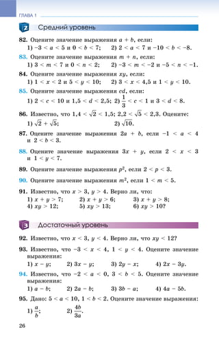 ГЛАВА 1
26
Средний уровень
82. Îöåíèòå çíà÷åíèå âûðàæåíèÿ a + b, åñëè:
1) –3 < a < 5 è 0 < b < 7; 2) 2 < a < 7 è –10 < b < –8.
83. Îöåíèòå çíà÷åíèå âûðàæåíèÿ m + n, åñëè:
1) 3 < m < 7 è 0 < n < 2; 2) –3 < m < –2 è –5 < n < –1.
84. Îöåíèòå çíà÷åíèå âûðàæåíèÿ xy, åñëè:
1) 1 < x < 2 è 5 < y < 10; 2) 3 < x < 4,5 è 1 < y < 10.
85. Îöåíèòå çíà÷åíèå âûðàæåíèÿ cd, åñëè:
1) 2 < c < 10 è 1,5 < d < 2,5; 2) < c < 1 è 3 < d < 8.
86. Èçâåñòíî, ÷òî 1,4 < < 1,5; 2,2 < < 2,3. Îöåíèòå:
1) + ; 2) .
87. Îöåíèòå çíà÷åíèå âûðàæåíèÿ 2a + b, åñëè –1 < a < 4
è 2 < b < 3.
88. Îöåíèòå çíà÷åíèå âûðàæåíèÿ 3x + y, åñëè 2 < x < 3
è 1 < y < 7.
89. Îöåíèòå çíà÷åíèå âûðàæåíèÿ p2, åñëè 2 < p < 3.
90. Îöåíèòå çíà÷åíèå âûðàæåíèÿ m2, åñëè 1 < m < 5.
91. Èçâåñòíî, ÷òî x > 3, y > 4. Âåðíî ëè, ÷òî:
1) x + y > 7; 2) x + y > 6; 3) x + y > 8;
4) xy > 12; 5) xy > 13; 6) xy > 10?
Достаточный уровень
92. Èçâåñòíî, ÷òî x < 3, y < 4. Âåðíî ëè, ÷òî xy < 12?
93. Èçâåñòíî, ÷òî –3 < x < 4, 1 < y < 4. Îöåíèòå çíà÷åíèå
âûðàæåíèÿ:
1) x – y; 2) 3x – y; 3) 2y – x; 4) 2x – 3y.
94. Èçâåñòíî, ÷òî –2 < a < 0, 3 < b < 5. Îöåíèòå çíà÷åíèå
âûðàæåíèÿ:
1) a – b; 2) 2a – b; 3) 3b – a; 4) 4a – 5b.
95. Äàíî: 5 < a < 10, 1 < b < 2. Îöåíèòå çíà÷åíèå âûðàæåíèÿ:
1) ; 2) .
 