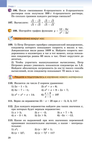 ГЛАВА 1
28
106. Ïîñëå ñìåøèâàíèÿ 6-ïðîöåíòíîãî è 3-ïðîöåíòíîãî
ðàñòâîðîâ ñîëè ïîëó÷èëè 300 ã 4-ïðîöåíòíîãî ðàñòâîðà.
Ïî ñêîëüêî ãðàììîâ êàæäîãî ðàñòâîðà ñìåøàëè?
107. Âû÷èñëèòå: .
108. Ïîñòðîéòå ãðàôèê ôóíêöèè .
Математика вокруг нас
109. 1) Ïåòð Ïåòðîâè÷ ïðèîáðåë àìåðèêàíñêèé âíåäîðîæíèê,
ñïèäîìåòð êîòîðîãî ïîêàçûâàåò ñêîðîñòü â ìèëÿõ â ÷àñ.
Àìåðèêàíñêàÿ ìèëÿ ðàâíà 1609 ì. Íàéäèòå ñêîðîñòü âíå-
äîðîæíèêà â êèëîìåòðàõ â ÷àñ â òîò ìîìåíò, êîãäà ïîêàçà-
íèÿ ñïèäîìåòðà ðàâíû 60 ìèëü â ÷àñ. Îòâåò îêðóãëèòå äî
äåñÿòûõ.
2) ×òîáû óïðîñòèòü âûøåóêàçàííûå âû÷èñëåíèÿ, Ïåòð
Ïåòðîâè÷ ðåøèë óìíîæàòü ïîêàçàòåëè ñïèäîìåòðà íà 1,6.
Íàéäèòå àáñîëþòíóþ ïîãðåøíîñòü (â êì/÷) òàêîãî ñïîñîáà
âû÷èñëåíèé, åñëè ñïèäîìåòð ïîêàçûâàåò 70 ìèëü â ÷àñ.
Решите и подготовьтесь к изучению нового материала
110. ßâëÿåòñÿ ëè ÷èñëî 2 êîðíåì óðàâíåíèÿ:
1) 2x – 1  5; 2) x2 + x  6;
3) 3x – 7  –1; 4) x2 + x + 9  2x + 7;
5) x3 + x2 + x  14; 6) ?
111. Âåðíî ëè íåðàâåíñòâî 25 – x > 20 ïðèx x  –5; 3; 5; 11?
112. Äëÿ êàæäîãî íåðàâåíñòâà íàéäèòå äâà òàêèõ çíà÷åíèÿ x,
ïðè êîòîðûõ áóäåò âåðíûì íåðàâåíñòâî:
1) x I 5; 2) x < –2; 3) x + 7 > 9;
4) x – 3 J 0; 5) 2x I 9; 6) –3x < –12.
113. Êàêèå èç âûðàæåíèé ïðè âñåõ çíà÷åíèÿõ ïåðåìåííîé
ïðèíèìàþò ïîëîæèòåëüíîå çíà÷åíèå, à êàêèå – íåîòðèöà-
òåëüíîå:
1) x2; 2) (x – 3)2 + 1;
3) (x + 5)2; 4) (x + 7)2 + 11?
 