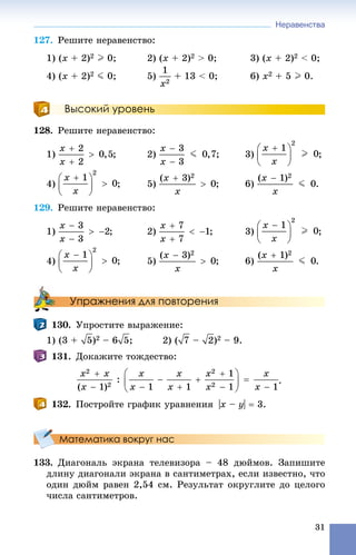 Неравенства
31
127. Ðåøèòå íåðàâåíñòâî:
1) (x + 2)2 I 0; 2) (x + 2)2 > 0; 3) (x + 2)2 < 0;
4) (x + 2)2 J 0; 5) + 13 < 0; 6) x2 + 5 I 0.
Высокий уровень
128. Ðåøèòå íåðàâåíñòâî:
1) ; 2) ; 3) ;
4) ; 5) ; 6) .
129. Ðåøèòå íåðàâåíñòâî:
1) ; 2) ; 3) ;
4) ; 5) ; 6) .
Упражнения для повторения
130. Óïðîñòèòå âûðàæåíèå:
1) (3 + )2 – 6 ; 2) ( – )2 – 9.
131. Äîêàæèòå òîæäåñòâî:
.
132. Ïîñòðîéòå ãðàôèê óðàâíåíèÿ |x – y|  3.
Математика вокруг нас
133. Äèàãîíàëü ýêðàíà òåëåâèçîðà – 48 äþéìîâ. Çàïèøèòå
äëèíó äèàãîíàëè ýêðàíà â ñàíòèìåòðàõ, åñëè èçâåñòíî, ÷òî
îäèí äþéì ðàâåí 2,54 ñì. Ðåçóëüòàò îêðóãëèòå äî öåëîãî
÷èñëà ñàíòèìåòðîâ.
 