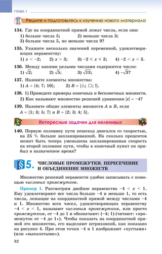ГЛАВА 1
32
Решите и подготовьтесь к изучению нового материала
134. Ãäå íà êîîðäèíàòíîé ïðÿìîé ëåæàò ÷èñëà, åñëè îíè:
1) áîëüøå ÷èñëà 5; 2) ìåíüøå ÷èñëà 3;
3) áîëüøå ÷èñëà 5, íî ìåíüøå ÷èñëà 9?
135. Óêàæèòå íåñêîëüêî çíà÷åíèé ïåðåìåííîé, óäîâëåòâîðÿ-
þùèõ íåðàâåíñòâó:
1) x < –2; 2) x > 3; 3) –2 J x J 3; 4) –2 < x < 3.
136. Ìåæäó êàêèìè öåëûìè ÷èñëàìè ñîäåðæèòñÿ ÷èñëî:
1) ; 2) ; 3) ; 4) ?
137. Íàçîâèòå ýëåìåíòû ìíîæåñòâà:
1) A  {4; 7; 10}; 2) B  {{; }; !}.
138. 1) Ïðèâåäèòå ïðèìåðû êîíå÷íûõ è áåñêîíå÷íûõ ìíîæåñòâ.
2) Êàê íàçûâàþò ìíîæåñòâî ðåøåíèé óðàâíåíèÿ |x|  –4?
139. Íàçîâèòå îáùèå ýëåìåíòû ìíîæåñòâ A è B, åñëè
A  {1; 3; 5; 7} è B  {2; 3; 4; 5}.
Интересные задачки для неленивых
140. Ïåðâóþ ïîëîâèíó ïóòè ïåøåõîä äâèãàëñÿ ñî ñêîðîñòüþ,
íà 25 % áîëüøå çàïëàíèðîâàííîé. Íà ñêîëüêî ïðîöåíòîâ
ìîæåò áûòü òåïåðü óìåíüøåíà çàïëàíèðîâàííàÿ ñêîðîñòü
íà âòîðîé ïîëîâèíå ïóòè, ÷òîáû â êîíå÷íûé ïóíêò îí ïðè-
áûë â íàçíà÷åííîå âðåìÿ?
Ìíîæåñòâî ðåøåíèé íåðàâåíñòâ óäîáíî çàïèñûâàòü ñ ïîìî-
ùüþ ÷èñëîâûõ ïðîìåæóòêîâ.
Ïðèìåð 1. Ðàññìîòðèì äâîéíîå íåðàâåíñòâî –4 < x < 1.
Åìó óäîâëåòâîðÿþò âñå ÷èñëà áîëüøå –4 è ìåíüøå 1, òî åñòü
÷èñëà, ëåæàùèå íà êîîðäèíàòíîé ïðÿìîé ìåæäó ÷èñëàìè –4
è 1. Ìíîæåñòâî âñåõ ÷èñåë, óäîâëåòâîðÿþùèõ íåðàâåíñòâó
–4 < x < 1, íàçûâàþò ÷èñëîâûì ïðîìåæóòêîì, èëè ïðîñòî
ïðîìåæóòêîì, îò –4 äî 1 è îáîçíà÷àþò: (–4; 1) (÷èòàþò: «ïðî-
ìåæóòîê îò –4 äî 1»). ×òîáû ïîêàçàòü íà êîîðäèíàòíîé ïðÿ-
ìîé ýòî ìíîæåñòâî, åãî âûäåëÿþò øòðèõîâêîé, êàê ïîêàçàíî
íà ðèñóíêå 4. Ïðè ýòîì òî÷êè –4 è 1 èçîáðàæàþò «ïóñòûìè»
(èëè «âûêîëîòûìè»).
×ÈÑËÎÂÛÅ ÏÐÎÌÅÆÓÒÊÈ. ÏÅÐÅÑÅ×ÅÍÈÅ
È ÎÁÚÅÄÈÍÅÍÈÅ ÌÍÎÆÅÑÒÂ5.
 