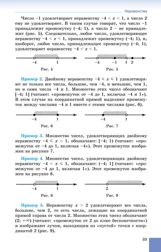 Неравенства
33
×èñëî –1 óäîâëåòâîðÿåò íåðàâåíñòâó –4 < x < 1, à ÷èñëî 2
åìó íå óäîâëåòâîðÿåò. Â òàêîì ñëó÷àå ãîâîðÿò, ÷òî ÷èñëî –1
ïðèíàäëåæèò ïðîìåæóòêó (–4; 1), à ÷èñëî 2 – íå ïðèíàäëå-
æèò (ðèñ. 5). Ñëåäîâàòåëüíî, ëþáîå ÷èñëî, óäîâëåòâîðÿþùåå
íåðàâåíñòâó –4 < x < 1, ïðèíàäëåæèò ïðîìåæóòêó (–4; 1), è,
íàîáîðîò, ëþáîå ÷èñëî, ïðèíàäëåæàùåå ïðîìåæóòêó (–4; 1),
óäîâëåòâîðÿåò íåðàâåíñòâó –4 < x < 1.
Ðèñ. 4 Ðèñ. 5
Ïðèìåð 2. Äâîéíîìó íåðàâåíñòâó –4 J x J 1 óäîâëåòâîðÿ-
þò íå òîëüêî âñå ÷èñëà, áîëüøèå, ÷åì –4, è ìåíüøèå, ÷åì 1,
íî è ñàìè ÷èñëà –4 è 1. Ìíîæåñòâî ýòèõ ÷èñåë îáîçíà÷àþò
[–4; 1] (÷èòàþò: «ïðîìåæóòîê îò –4 äî 1, âêëþ÷àÿ –4 è 1»).
Â ýòîì ñëó÷àå íà êîîðäèíàòíîé ïðÿìîé âûäåëÿþò ïðîìåæó-
òîê ìåæäó ÷èñëàìè –4 è 1 âìåñòå ñ ýòèìè ÷èñëàìè (ðèñ. 6).
Ðèñ. 6 Ðèñ. 7
Ïðèìåð 3. Ìíîæåñòâî ÷èñåë, óäîâëåòâîðÿþùèõ äâîéíîìó
íåðàâåíñòâó –4 J x < 1, îáîçíà÷àþò: [–4; 1) (÷èòàþò: «ïðî-
ìåæóòîê îò –4 äî 1, âêëþ÷àÿ –4»). Ýòîò ïðîìåæóòîê èçîáðà-
æåí íà ðèñóíêå 7.
Ïðèìåð 4. Ìíîæåñòâî ÷èñåë, óäîâëåòâîðÿþùèõ äâîéíîìó
íåðàâåíñòâó –4 < x J 1, îáîçíà÷àþò: (–4; 1] (÷èòàþò: «ïðî-
ìåæóòîê îò –4 äî 1, âêëþ÷àÿ 1»). Ýòîò ïðîìåæóòîê èçîáðà-
æåí íà ðèñóíêå 8.
Ðèñ. 8 Ðèñ. 9
Ïðèìåð 5. Íåðàâåíñòâó x > 2 óäîâëåòâîðÿþò âñå ÷èñëà,
áîëüøèå, ÷åì 2, òî åñòü ÷èñëà, ëåæàùèå íà êîîðäèíàòíîé
ïðÿìîé ñïðàâà îò ÷èñëà 2. Ìíîæåñòâî ýòèõ ÷èñåë îáîçíà÷àþò
(2; +u) (÷èòàþò: «ïðîìåæóòîê îò 2 äî ïëþñ áåñêîíå÷íîñòè»)
è èçîáðàæàþò ëó÷îì, âûõîäÿùèì èç «ïóñòîé» òî÷êè ñ êîîð-
äèíàòîé 2 (ðèñ. 9).
 