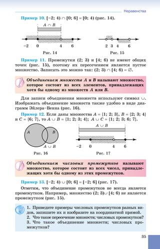 Неравенства
35
Ïðèìåð 10. [–2; 4)  [0; 6]  [0; 4) (ðèñ. 14).
Ïðèìåð 11. Ïðîìåæóòêè (2; 3) è [4; 6) íå èìåþò îáùèõ
òî÷åê (ðèñ. 15), ïîýòîìó èõ ïåðåñå÷åíèåì ÿâëÿåòñÿ ïóñòîå
ìíîæåñòâî. Çàïèñàòü ýòî ìîæíî òàê: (2; 3)  [4; 6)  .
Äëÿ çàïèñè îáúåäèíåíèÿ ìíîæåñòâ èñïîëüçóþò ñèìâîë .
Èçîáðàæàòü îáúåäèíåíèå ìíîæåñòâ òàêæå óäîáíî â âèäå äèà-
ãðàìì Ýéëåðà–Âåííà (ðèñ. 16).
Ïðèìåð 12. Åñëè äàíû ìíîæåñòâà A  {1; 2; 3}, B  {2; 3; 4}
è C  {6; 7}, òî A  B  {1; 2; 3; 4}; A  C  {1; 2; 3; 6; 7}.
Ðèñ. 16 Ðèñ. 17
Ïðèìåð 13. [–2; 4)  [0; 6]  [–2; 6] (ðèñ. 17).
Îòìåòèì, ÷òî îáúåäèíåíèå ïðîìåæóòêîâ íå âñåãäà ÿâëÿåòñÿ
ïðîìåæóòêîì. Íàïðèìåð, ìíîæåñòâî (2; 3) [4; 6) íå ÿâëÿåòñÿ
ïðîìåæóòêîì (ðèñ. 15).
Îáúåäèíåíèåì ìíîæåñòâ A è B íàçûâàþò ìíîæåñòâî,
êîòîðîå ñîñòîèò èç âñåõ ýëåìåíòîâ, ïðèíàäëåæàùèõ
õîòÿ áû îäíîìó èç ìíîæåñòâ A èëè B.
Îáúåäèíåíèåì ÷èñëîâûõ ïðîìåæóòêîâ íàçûâàþò
ìíîæåñòâî, êîòîðîå ñîñòîèò èç âñåõ ÷èñåë, ïðèíàäëå-
æàùèõ õîòÿ áû îäíîìó èç ýòèõ ïðîìåæóòêîâ.
1. Ïðèâåäèòå ïðèìåðû ÷èñëîâûõ ïðîìåæóòêîâ ðàçíûõ âè-
äîâ, çàïèøèòå èõ è èçîáðàçèòå íà êîîðäèíàòíîé ïðÿìîé.
2. ×òî òàêîå ïåðåñå÷åíèå ìíîæåñòâ; ÷èñëîâûõ ïðîìåæóòêîâ?
3. ×òî òàêîå îáúåäèíåíèå ìíîæåñòâ; ÷èñëîâûõ ïðî-
ìåæóòêîâ?
 