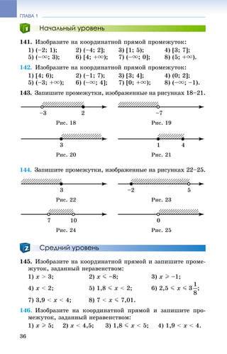 ГЛАВА 1
36
Начальный уровень
141. Èçîáðàçèòå íà êîîðäèíàòíîé ïðÿìîé ïðîìåæóòîê:
1) (–2; 1); 2) (–4; 2]; 3) [1; 5); 4) [3; 7];
5) (–u; 3); 6) [4; +u); 7) (–u; 0]; 8) (5; +u).
142. Èçîáðàçèòå íà êîîðäèíàòíîé ïðÿìîé ïðîìåæóòîê:
1) [4; 6); 2) (–1; 7); 3) [3; 4]; 4) (0; 2];
5) (–3; +u); 6) (–u; 4]; 7) [0; +u); 8) (–u; –1).
143. Çàïèøèòå ïðîìåæóòêè, èçîáðàæåííûå íà ðèñóíêàõ 18–21.
Ðèñ. 18 Ðèñ. 19
Ðèñ. 20 Ðèñ. 21
144. Çàïèøèòå ïðîìåæóòêè, èçîáðàæåííûå íà ðèñóíêàõ 22–25.
Ðèñ. 22 Ðèñ. 23
Ðèñ. 24 Ðèñ. 25
Средний уровень
145. Èçîáðàçèòå íà êîîðäèíàòíîé ïðÿìîé è çàïèøèòå ïðîìå-
æóòîê, çàäàííûé íåðàâåíñòâîì:
1) x > 3; 2) x J –8; 3) x I –1;
4) x < 2; 5) 1,8 J x < 2; 6) 2,5 J x J ;
7) 3,9 < x < 4; 8) 7 < x J 7,01.
146. Èçîáðàçèòå íà êîîðäèíàòíîé ïðÿìîé è çàïèøèòå ïðî-
ìåæóòîê, çàäàííûé íåðàâåíñòâîì:
1) x I 5; 2) x < 4,5; 3) 1,8 J x < 5; 4) 1,9 < x < 4.
 