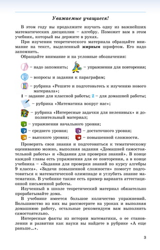 3
Óâàæàåìûå ó÷àùèåñÿ!!
Â ýòîì ãîäó âû ïðîäîëæèòå èçó÷àòü îäíó èç âàæíåéøèõ
ìàòåìàòè÷åñêèõ äèñöèïëèí – àëãåáðó. Ïîìîæåò âàì â ýòîì
ó÷åáíèê, êîòîðûé âû äåðæèòå â ðóêàõ.
Ïðè èçó÷åíèè òåîðåòè÷åñêîãî ìàòåðèàëà îáðàùàéòå âíè-
ìàíèå íà òåêñò, âûäåëåííûé æèðíûì øðèôòîì. Åãî íàäî
çàïîìíèòü.
Îáðàùàéòå âíèìàíèå è íà óñëîâíûå îáîçíà÷åíèÿ:
– íàäî çàïîìíèòü; – óïðàæíåíèÿ äëÿ ïîâòîðåíèÿ;
– âîïðîñû è çàäàíèÿ ê ïàðàãðàôàì;
– ðóáðèêà «Ðåøèòå è ïîäãîòîâüòåñü ê èçó÷åíèþ íîâîãî
ìàòåðèàëà»;
1 – çàäàíèå äëÿ êëàññíîé ðàáîòû; 2 – äëÿ äîìàøíåé ðàáîòû;
– ðóáðèêà «Ìàòåìàòèêà âîêðóã íàñ»;
– ðóáðèêà «Èíòåðåñíûå çàäà÷êè äëÿ íåëåíèâûõ» è äî-
ïîëíèòåëüíûé ìàòåðèàë;
– ïîâûøåííîé ñëîæíîñòè.
Ïðîâåðèòü ñâîè çíàíèÿ è ïîäãîòîâèòüñÿ ê òåìàòè÷åñêîìó
îöåíèâàíèþ ìîæíî, âûïîëíÿÿ çàäàíèÿ «Äîìàøíåé ñàìîñòîÿ-
òåëüíîé ðàáîòû» è «Çàäàíèÿ äëÿ ïðîâåðêè çíàíèé». Â êîíöå
êàæäîé ãëàâû åñòü óïðàæíåíèÿ äëÿ åå ïîâòîðåíèÿ, à â êîíöå
ó÷åáíèêà – «Çàäàíèÿ äëÿ ïðîâåðêè çíàíèé ïî êóðñó àëãåáðû
9 êëàññà». «Çàäà÷è ïîâûøåííîé ñëîæíîñòè» ïîìîãóò ïîäãî-
òîâèòüñÿ ê ìàòåìàòè÷åñêîé îëèìïèàäå è óãëóáèòü çíàíèå ìà-
òåìàòèêè. Â ó÷åáíèêå òàêæå åñòü ïðèìåð âàðèàíòà àòòåñòàöè-
îííîé ïèñüìåííîé ðàáîòû.
Èçó÷åííûé â øêîëå òåîðåòè÷åñêèé ìàòåðèàë îáÿçàòåëüíî
ïðîðàáàòûâàéòå äîìà.
Â ó÷åáíèêå èìååòñÿ áîëüøîå êîëè÷åñòâî óïðàæíåíèé.
Áîëüøèíñòâî èç íèõ âû ðàññìîòðèòå íà óðîêàõ è âûïîëíÿÿ
äîìàøíþþ ðàáîòó, îñòàëüíûå ðåêîìåíäóåì âàì âûïîëíèòü
ñàìîñòîÿòåëüíî.
Èíòåðåñíûå ôàêòû èç èñòîðèè ìàòåìàòèêè, î åå ñòàíîâ-
ëåíèè è ðàçâèòèè êàê íàóêè âû íàéäåòå â ðóáðèêå «À åùå
ðàíüøå…».
 