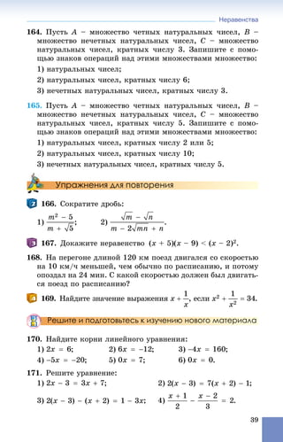Неравенства
39
164. Ïóñòü A – ìíîæåñòâî ÷åòíûõ íàòóðàëüíûõ ÷èñåë, B –
ìíîæåñòâî íå÷åòíûõ íàòóðàëüíûõ ÷èñåë, C – ìíîæåñòâî
íàòóðàëüíûõ ÷èñåë, êðàòíûõ ÷èñëó 3. Çàïèøèòå ñ ïîìî-
ùüþ çíàêîâ îïåðàöèé íàä ýòèìè ìíîæåñòâàìè ìíîæåñòâî:
1) íàòóðàëüíûõ ÷èñåë;
2) íàòóðàëüíûõ ÷èñåë, êðàòíûõ ÷èñëó 6;
3) íå÷åòíûõ íàòóðàëüíûõ ÷èñåë, êðàòíûõ ÷èñëó 3.
165. Ïóñòü A – ìíîæåñòâî ÷åòíûõ íàòóðàëüíûõ ÷èñåë, B –
ìíîæåñòâî íå÷åòíûõ íàòóðàëüíûõ ÷èñåë, C – ìíîæåñòâî
íàòóðàëüíûõ ÷èñåë, êðàòíûõ ÷èñëó 5. Çàïèøèòå ñ ïîìî-
ùüþ çíàêîâ îïåðàöèé íàä ýòèìè ìíîæåñòâàìè ìíîæåñòâî:
1) íàòóðàëüíûõ ÷èñåë, êðàòíûõ ÷èñëó 2 èëè 5;
2) íàòóðàëüíûõ ÷èñåë, êðàòíûõ ÷èñëó 10;
3) íå÷åòíûõ íàòóðàëüíûõ ÷èñåë, êðàòíûõ ÷èñëó 5.
Упражнения для повторения
166. Ñîêðàòèòå äðîáü:
1) ; 2) .
167. Äîêàæèòå íåðàâåíñòâî (x + 5)(x – 9) < (x – 2)2.
168. Íà ïåðåãîíå äëèíîé 120 êì ïîåçä äâèãàëñÿ ñî ñêîðîñòüþ
íà 10 êì/÷ ìåíüøåé, ÷åì îáû÷íî ïî ðàñïèñàíèþ, è ïîòîìó
îïîçäàë íà 24 ìèí. Ñ êàêîé ñêîðîñòüþ äîëæåí áûë äâèãàòü-
ñÿ ïîåçä ïî ðàñïèñàíèþ?
169. Íàéäèòå çíà÷åíèå âûðàæåíèÿ , åñëè .
Решите и подготовьтесь к изучению нового материала
170. Íàéäèòå êîðíè ëèíåéíîãî óðàâíåíèÿ:
1) ; 2) ; 3) ;
4) ; 5) ; 6) .
171. Ðåøèòå óðàâíåíèå:
1) ; 2) ;
3) .
 