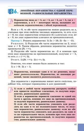 Неравенства
41
Åñëè a  0, òî îáå ÷àñòè íåðàâåíñòâà ìîæíî ðàçäåëèòü íà a,
ó÷èòûâàÿ ïðè ýòîì ñâîéñòâî ÷èñëîâûõ íåðàâåíñòâ, òî åñòü åñëè
a > 0, òî çíàê íåðàâåíñòâà îñòàâëÿåì áåç èçìåíåíèé; åñëè æå
a < 0, òî çíàê íåðàâåíñòâà èçìåíÿåì íà ïðîòèâîïîëîæíûé.
Ïðèìåð 1. Ðåøèòü íåðàâåíñòâî: 1) 2x I 18; 2) –3x > –15.
Ð å ø å í è å. 1) Ðàçäåëèâ îáå ÷àñòè íåðàâåíñòâà íà 2, ïîëó-
÷èì: x I 9. Òàêèì îáðàçîì, ðåøåíèåì íåðàâåíñòâà ÿâëÿåòñÿ
ïðîìåæóòîê [9; +u).
2) Ðàçäåëèâ îáå ÷àñòè íåðàâåíñòâà íà –3 è èçìåíèâ ïðè
ýòîì çíàê íåðàâåíñòâà íà ïðîòèâîïîëîæíûé, ïîëó÷èì: x < 5,
òî åñòü x  (–u; 5).
Î ò â å ò. 1) [9; +u); 2) (–u; 5).
Îòìåòèì, ÷òî îòâåò ìîæíî áûëî çàïèñàòü è òàê:
1) x I 9; 2) x < 5.
Äëÿ íåðàâåíñòâ ñ ïåðåìåííûìè èìåþò ìåñòî ñâîéñòâà, ïî-
äîáíûå òåì, êîòîðûå ñïðàâåäëèâû è äëÿ óðàâíåíèé:
ËÈÍÅÉÍÛÅ ÍÅÐÀÂÅÍÑÒÂÀ Ñ ÎÄÍÎÉ ÏÅÐÅ-
ÌÅÍÍÎÉ. ÐÀÂÍÎÑÈËÜÍÛÅ ÍÅÐÀÂÅÍÑÒÂÀ6.
Íåðàâåíñòâà âèäà ax > b, ax I b, ax < b, ax J b, ãäå x –
ïåðåìåííàÿ, a è b – íåêîòîðûå ÷èñëà, íàçûâàþò ëè-
íåéíûìè íåðàâåíñòâàìè ñ îäíîé ïåðåìåííîé.
Íåðàâåíñòâà, èìåþùèå îäíè è òå æå ðåøåíèÿ, íàçû-
âàþò ðàâíîñèëüíûìè. Íåðàâåíñòâà, íå èìåþùèå ðå-
øåíèé, òàêæå ÿâëÿþòñÿ ðàâíîñèëüíûìè.
1) åñëè â ëþáîé ÷àñòè íåðàâåíñòâà ðàñêðûòü ñêîáêè
èëè ïðèâåñòè ïîäîáíûå ñëàãàåìûå, òî ïîëó÷èì íåðà-
âåíñòâî, ðàâíîñèëüíîå äàííîìó;
2) åñëè â íåðàâåíñòâå ïåðåíåñòè ñëàãàåìîå èç îäíîé åãî
÷àñòè â äðóãóþ, èçìåíèâ åãî çíàê íà ïðîòèâîïîëîæíûé,
òî ïîëó÷èì íåðàâåíñòâî, ðàâíîñèëüíîå äàííîìó;
3) åñëè îáå ÷àñòè íåðàâåíñòâà óìíîæèòü èëè ðàçäå-
ëèòü íà îäíî è òî æå ïîëîæèòåëüíîå ÷èñëî, òî ïîëó-
÷èì íåðàâåíñòâî, ðàâíîñèëüíîå äàííîìó; åñëè æå îáå
÷àñòè íåðàâåíñòâà óìíîæèòü èëè ðàçäåëèòü íà îäíî è
òî æå îòðèöàòåëüíîå ÷èñëî, èçìåíèâ ïðè ýòîì çíàê íå-
ðàâåíñòâà íà ïðîòèâîïîëîæíûé, òî ïîëó÷èì íåðàâåí-
ñòâî, ðàâíîñèëüíîå äàííîìó.
 