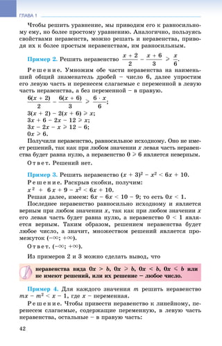 ГЛАВА 1
42
×òîáû ðåøèòü óðàâíåíèå, ìû ïðèâîäèì åãî ê ðàâíîñèëüíî-
ìó åìó, íî áîëåå ïðîñòîìó óðàâíåíèþ. Àíàëîãè÷íî, ïîëüçóÿñü
ñâîéñòâàìè íåðàâåíñòâ, ìîæíî ðåøàòü è íåðàâåíñòâà, ïðèâî-
äÿ èõ ê áîëåå ïðîñòûì íåðàâåíñòâàì, èì ðàâíîñèëüíûì.
Ïðèìåð 2. Ðåøèòü íåðàâåíñòâî .
Ð å ø å í è å. Óìíîæèì îáå ÷àñòè íåðàâåíñòâà íà íàèìåíü-
øèé îáùèé çíàìåíàòåëü äðîáåé – ÷èñëî 6, äàëåå óïðîñòèì
åãî ëåâóþ ÷àñòü è ïåðåíåñåì ñëàãàåìûå ñ ïåðåìåííîé â ëåâóþ
÷àñòü íåðàâåíñòâà, à áåç ïåðåìåííîé – â ïðàâóþ.
;
3(x + 2) – 2(x + 6) I x;
3x + 6 – 2x – 12 I x;
3x – 2x – x I 12 – 6;
0x I 6.
Ïîëó÷èëè íåðàâåíñòâî, ðàâíîñèëüíîå èñõîäíîìó. Îíî íå èìå-
åò ðåøåíèé, òàê êàê ïðè ëþáîì çíà÷åíèè x ëåâàÿ ÷àñòü íåðàâåí-
ñòâà áóäåò ðàâíà íóëþ, à íåðàâåíñòâî 0 I 6 ÿâëÿåòñÿ íåâåðíûì.
Î ò â å ò. Ðåøåíèé íåò.
Ïðèìåð 3. Ðåøèòü íåðàâåíñòâî (x + 3)2 – x2 < 6x + 10.
Ð å ø å í è å. Ðàñêðûâ ñêîáêè, ïîëó÷èì:
x 2 + 6 x + 9 – x2 < 6x + 10.
Ðåøàÿ äàëåå, èìååì: 6x – 6x < 10 – 9; òî åñòü 0x < 1.
Ïîñëåäíåå íåðàâåíñòâî ðàâíîñèëüíî èñõîäíîìó è ÿâëÿåòñÿ
âåðíûì ïðè ëþáîì çíà÷åíèè x, òàê êàê ïðè ëþáîì çíà÷åíèè x
åãî ëåâàÿ ÷àñòü áóäåò ðàâíà íóëþ, à íåðàâåíñòâî 0 < 1 ÿâëÿ-
åòñÿ âåðíûì. Òàêèì îáðàçîì, ðåøåíèåì íåðàâåíñòâà áóäåò
ëþáîå ÷èñëî, à çíà÷èò, ìíîæåñòâîì ðåøåíèé ÿâëÿåòñÿ ïðî-
ìåæóòîê (–u; +u).
Î ò â å ò. (–u; +u).
Èç ïðèìåðîâ 2 è 3 ìîæíî ñäåëàòü âûâîä, ÷òî
Ïðèìåð 4. Äëÿ êàæäîãî çíà÷åíèÿ m ðåøèòü íåðàâåíñòâî
mx – m2 < x – 1, ãäå x – ïåðåìåííàÿ.
Ð å ø å í è å. ×òîáû ïðèâåñòè íåðàâåíñòâî ê ëèíåéíîìó, ïå-
ðåíåñåì ñëàãàåìûå, ñîäåðæàùèå ïåðåìåííóþ, â ëåâóþ ÷àñòü
íåðàâåíñòâà, îñòàëüíûå – â ïðàâóþ ÷àñòü:
íåðàâåíñòâà âèäà 0x > b, 0x I b, 0x < b, 0x J b èëè
íå èìåþò ðåøåíèé, èëè èõ ðåøåíèå – ëþáîå ÷èñëî.
 