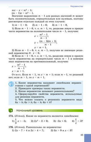 Неравенства
43
mx – x < m2 – 1;
(m – 1)x < m2 – 1.
Çíà÷åíèå âûðàæåíèÿ m – 1 äëÿ ðàçíûõ çíà÷åíèé m ìîæåò
áûòü ïîëîæèòåëüíûì, îòðèöàòåëüíûì èëè íóëåâûì, ïîýòîìó
ðàññìîòðèì îòäåëüíî êàæäûé èç ýòèõ ñëó÷àåâ:
1) m – 1 > 0; 2) m – 1  0; 3) m – 1 < 0.
1) Åñëè m – 1 > 0, ò. å. m > 1, òî, ðàçäåëèâ ëåâóþ è ïðàâóþ
÷àñòè íåðàâåíñòâà íà ïîëîæèòåëüíîå ÷èñëî m – 1, ïîëó÷èì:
;
;
x < m + 1.
2) Åñëè m – 1  0, ò. å. m  1, ïîëó÷èì íå èìåþùåå ðåøå-
íèé íåðàâåíñòâî 0  x < 0.
3) Åñëè m – 1 < 0, ò. å. m < 1, òî, ðàçäåëèâ ëåâóþ è ïðàâóþ
÷àñòè íåðàâåíñòâà íà îòðèöàòåëüíîå ÷èñëî m – 1 è èçìåíèâ
çíàê íåðàâåíñòâà íà ïðîòèâîïîëîæíûé, ïîëó÷èì:
;
x > m + 1.
Î ò â å ò. Åñëè m < 1, òî x > m + 1; åñëè m  1, òî ðåøåíèé
íåò; åñëè m > 1, òî x < m + 1.
Начальный уровень
175. (Óñòíî). Êàêèå èç íåðàâåíñòâ ÿâëÿþòñÿ ëèíåéíûìè:
1) x > –5; 2) 2x2 – 3 I 0; 3) –3x J 6; 4) < 3?
176. (Óñòíî). Ðàâíîñèëüíû ëè íåðàâåíñòâà:
1) 2x – 7 > 4 è 2x > 4 + 7; 2) 3x > 9 è x < 3?
1. Êàêèå íåðàâåíñòâà íàçûâàþò ëèíåéíûìè íåðàâåí-
ñòâàìè ñ îäíîé ïåðåìåííîé?
2. Ïðèâåäèòå ïðèìåðû òàêèõ íåðàâåíñòâ.
3. Êàêèå íåðàâåíñòâà íàçûâàþò ðàâíîñèëüíûìè?
4. Ñôîðìóëèðóéòå ñâîéñòâà íåðàâåíñòâ, èñïîëüçóåìûå
äëÿ ðåøåíèÿ íåðàâåíñòâ.
5. ×òî ìîæíî ñêàçàòü î ðåøåíèÿõ íåðàâåíñòâ âèäà
0x > b; 0x I b; 0x < b; 0x J b?
 