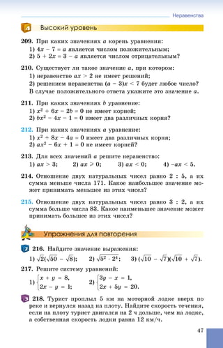 Неравенства
47
Высокий уровень
209. Ïðè êàêèõ çíà÷åíèÿõ a êîðåíü óðàâíåíèÿ:
1) 4x – 7  a ÿâëÿåòñÿ ÷èñëîì ïîëîæèòåëüíûì;
2) 5 + 2x  3 – a ÿâëÿåòñÿ ÷èñëîì îòðèöàòåëüíûì?
210. Ñóùåñòâóåò ëè òàêîå çíà÷åíèå a, ïðè êîòîðîì:
1) íåðàâåíñòâî ax > 2 íå èìååò ðåøåíèé;
2) ðåøåíèåì íåðàâåíñòâà (a – 3)x < 7 áóäåò ëþáîå ÷èñëî?
Â ñëó÷àå ïîëîæèòåëüíîãî îòâåòà óêàæèòå ýòî çíà÷åíèå a.
211. Ïðè êàêèõ çíà÷åíèÿõ b óðàâíåíèå:
1) x2 + 6x – 2b  0 íå èìååò êîðíåé;
2) bx2 – 4x – 1  0 èìååò äâà ðàçëè÷íûõ êîðíÿ?
212. Ïðè êàêèõ çíà÷åíèÿõ a óðàâíåíèå:
1) x2 + 8x – 4a  0 èìååò äâà ðàçëè÷íûõ êîðíÿ;
2) ax2 – 6x + 1  0 íå èìååò êîðíåé?
213. Äëÿ âñåõ çíà÷åíèé a ðåøèòå íåðàâåíñòâî:
1) ax > 3; 2) ax I 0; 3) ax < 0; 4) –ax < 5.
214. Îòíîøåíèå äâóõ íàòóðàëüíûõ ÷èñåë ðàâíî 2 : 5, à èõ
ñóììà ìåíüøå ÷èñëà 171. Êàêîå íàèáîëüøåå çíà÷åíèå ìî-
æåò ïðèíèìàòü ìåíüøåå èç ýòèõ ÷èñåë?
215. Îòíîøåíèå äâóõ íàòóðàëüíûõ ÷èñåë ðàâíî 3 : 2, à èõ
ñóììà áîëüøå ÷èñëà 83. Êàêîå íàèìåíüøåå çíà÷åíèå ìîæåò
ïðèíèìàòü áîëüøåå èç ýòèõ ÷èñåë?
Упражнения для повторения
216. Íàéäèòå çíà÷åíèå âûðàæåíèÿ:
1) ; 2) ; 3) .
217. Ðåøèòå ñèñòåìó óðàâíåíèé:
1)
218. Òóðèñò ïðîïëûë 5 êì íà ìîòîðíîé ëîäêå ââåðõ ïî
ðåêå è âåðíóëñÿ íàçàä íà ïëîòó. Íàéäèòå ñêîðîñòü òå÷åíèÿ,
åñëè íà ïëîòó òóðèñò äâèãàëñÿ íà 2 ÷ äîëüøå, ÷åì íà ëîäêå,
à ñîáñòâåííàÿ ñêîðîñòü ëîäêè ðàâíà 12 êì/÷.
 