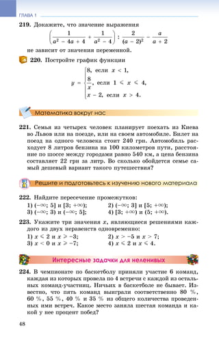 ГЛАВА 1
48
219. Äîêàæèòå, ÷òî çíà÷åíèå âûðàæåíèÿ
íå çàâèñèò îò çíà÷åíèÿ ïåðåìåííîé.
220. Ïîñòðîéòå ãðàôèê ôóíêöèè
Математика вокруг нас
221. Ñåìüÿ èç ÷åòûðåõ ÷åëîâåê ïëàíèðóåò ïîåõàòü èç Êèåâà
âî Ëüâîâ èëè íà ïîåçäå, èëè íà ñâîåì àâòîìîáèëå. Áèëåò íà
ïîåçä íà îäíîãî ÷åëîâåêà ñòîèò 240 ãðí. Àâòîìîáèëü ðàñ-
õîäóåò 8 ëèòðîâ áåíçèíà íà 100 êèëîìåòðîâ ïóòè, ðàññòîÿ-
íèå ïî øîññå ìåæäó ãîðîäàìè ðàâíî 540 êì, à öåíà áåíçèíà
ñîñòàâëÿåò 22 ãðí çà ëèòð. Âî ñêîëüêî îáîéäåòñÿ ñåìüå ñà-
ìûé äåøåâûé âàðèàíò òàêîãî ïóòåøåñòâèÿ?
Решите и подготовьтесь к изучению нового материала
222. Íàéäèòå ïåðåñå÷åíèå ïðîìåæóòêîâ:
1) (–u; 5] è [3; +u); 2) (–u; 3] è [5; +u);
3) (–u; 3) è (–u; 5]; 4) [3; +u) è (5; +u).
223. Óêàæèòå òðè çíà÷åíèÿ x, ÿâëÿþùèåñÿ ðåøåíèÿìè êàæ-
äîãî èç äâóõ íåðàâåíñòâ îäíîâðåìåííî:
1) x J 2 è x I –3; 2) x > –5 è x > 7;
3) x < 0 è x I –7; 4) x J 2 è x J 4.
Интересные задачки для неленивых
224. Â ÷åìïèîíàòå ïî áàñêåòáîëó ïðèíÿëè ó÷àñòèå 6 êîìàíä,
êàæäàÿ èç êîòîðûõ ïðîâåëà ïî 4 âñòðå÷è ñ êàæäîé èç îñòàëü-
íûõ êîìàíä-ó÷àñòíèö. Íè÷üèõ â áàñêåòáîëå íå áûâàåò. Èç-
âåñòíî, ÷òî ïÿòü êîìàíä âûèãðàëè ñîîòâåòñòâåííî 80 %,
60 %, 55 %, 40 % è 35 % èç îáùåãî êîëè÷åñòâà ïðîâåäåí-
íûõ èìè âñòðå÷. Êàêîå ìåñòî çàíÿëà øåñòàÿ êîìàíäà è êà-
êîé ó íåå ïðîöåíò ïîáåä?
 