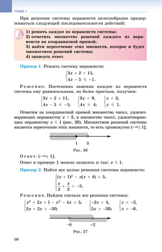ГЛАВА 1
50
Ïðè ðåøåíèè ñèñòåìû íåðàâåíñòâ öåëåñîîáðàçíî ïðèäåð-
æèâàòüñÿ ñëåäóþùåé ïîñëåäîâàòåëüíîñòè äåéñòâèé:
Ïðèìåð 1. Ðåøèòü ñèñòåìó íåðàâåíñòâ:
Ð å ø å í è å. Ïîñòåïåííî çàìåíÿÿ êàæäîå èç íåðàâåíñòâ
ñèñòåìû åìó ðàâíîñèëüíûì, íî áîëåå ïðîñòûì, ïîëó÷èì:
Îòìåòèì íà êîîðäèíàòíîé ïðÿìîé ìíîæåñòâî ÷èñåë, óäîâëåò-
âîðÿþùèõ íåðàâåíñòâó xó < 3, è ìíîæåñòâî ÷èñåë, óäîâëåòâîðÿþ-
ùèõ íåðàâåíñòâó xó J 1 (ðèñ. 26). Ìíîæåñòâîì ðåøåíèé ñèñòåìû
ÿâëÿåòñÿ ïåðåñå÷åíèå ýòèõ ìíîæåñòâ, òî åñòü ïðîìåæóòîê (–u; 1].
Ðèñ. 26
Î ò â å ò. (–u; 1].
Îòâåò â ïðèìåðå 1 ìîæíî çàïèñàòü è òàê: x J 1.
Ïðèìåð 2. Íàéòè âñå öåëûå ðåøåíèÿ ñèñòåìû íåðàâåíñòâ:
Ð å ø å í è å. Íàéäåì ñíà÷àëà âñå ðåøåíèÿ ñèñòåìû:
Ðèñ. 27
1) ðåøèòü êàæäîå èç íåðàâåíñòâ ñèñòåìû;
2) îòìåòèòü ìíîæåñòâî ðåøåíèé êàæäîãî èç íåðà-
âåíñòâ íà êîîðäèíàòíîé ïðÿìîé;
3) íàéòè ïåðåñå÷åíèå ýòèõ ìíîæåñòâ, êîòîðîå è áóäåò
ìíîæåñòâîì ðåøåíèé ñèñòåìû;
4) çàïèñàòü îòâåò.
 
