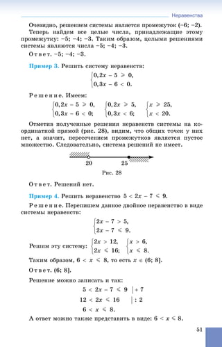 Неравенства
51
Î÷åâèäíî, ðåøåíèåì ñèñòåìû ÿâëÿåòñÿ ïðîìåæóòîê (–6; –2).
Òåïåðü íàéäåì âñå öåëûå ÷èñëà, ïðèíàäëåæàùèå ýòîìó
ïðîìåæóòêó: –5; –4; –3. Òàêèì îáðàçîì, öåëûìè ðåøåíèÿìè
ñèñòåìû ÿâëÿþòñÿ ÷èñëà –5; –4; –3.
Î ò â å ò. –5; –4; –3.
Ïðèìåð 3. Ðåøèòü ñèñòåìó íåðàâåíñòâ:
Ð å ø å í è å. Èìååì:
Îòìåòèâ ïîëó÷åííûå ðåøåíèÿ íåðàâåíñòâ ñèñòåìû íà êî-
îðäèíàòíîé ïðÿìîé (ðèñ. 28), âèäèì, ÷òî îáùèõ òî÷åê ó íèõ
íåò, à çíà÷èò, ïåðåñå÷åíèåì ïðîìåæóòêîâ ÿâëÿåòñÿ ïóñòîå
ìíîæåñòâî. Ñëåäîâàòåëüíî, ñèñòåìà ðåøåíèé íå èìååò.
Ðèñ. 28
Î ò â å ò. Ðåøåíèé íåò.
Ïðèìåð 4. Ðåøèòü íåðàâåíñòâî .
Ð å ø å í è å. Ïåðåïèøåì äàííîå äâîéíîå íåðàâåíñòâî â âèäå
ñèñòåìû íåðàâåíñòâ:
Òàêèì îáðàçîì, , òî åñòü x  (6; 8].
Î ò â å ò. (6; 8].
Ðåøåíèå ìîæíî çàïèñàòü è òàê:
À îòâåò ìîæíî òàêæå ïðåäñòàâèòü â âèäå: 6 < x J 8.
 