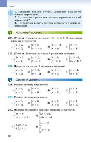 ГЛАВА 1
52
Начальный уровень
225. (Óñòíî). ßâëÿþòñÿ ëè ÷èñëà –2; –1; 0; 1; 2 ðåøåíèÿìè
ñèñòåìû íåðàâåíñòâ:
1) 2) 3) 4)
226. (Óñòíî). ßâëÿåòñÿ ëè ÷èñëî 2 ðåøåíèåì ñèñòåìû:
1) 2) 3) 4)
227. ßâëÿåòñÿ ëè ÷èñëî –1 ðåøåíèåì ñèñòåìû:
1) 2) 3) 4)
Средний уровень
228. Ðåøèòå ñèñòåìó íåðàâåíñòâ:
1) 2) 3) 4)
229. Ðåøèòå ñèñòåìó íåðàâåíñòâ:
1) 2) 3) 4)
230. Íàéäèòå ìíîæåñòâî ðåøåíèé ñèñòåìû íåðàâåíñòâ:
1)
4)
1. Ïðèâåäèòå ïðèìåð ñèñòåìû ëèíåéíûõ íåðàâåíñòâ
ñ îäíîé ïåðåìåííîé.
2. ×òî íàçûâàþò ðåøåíèåì ñèñòåìû íåðàâåíñòâ ñ îäíîé
ïåðåìåííîé?
3. ×òî îçíà÷àåò ðåøèòü ñèñòåìó íåðàâåíñòâ ñ îäíîé ïå-
ðåìåííîé?
 