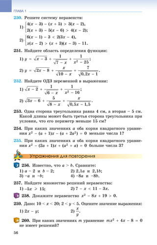 ГЛАВА 1
56
250. Ðåøèòå ñèñòåìó íåðàâåíñòâ:
1)
2)
251. Íàéäèòå îáëàñòü îïðåäåëåíèÿ ôóíêöèè:
1)
2)
252.
1)
2)
253. Îäíà ñòîðîíà òðåóãîëüíèêà ðàâíà 4 ñì, à âòîðàÿ – 5 ñì.
Êàêîé äëèíû ìîæåò áûòü òðåòüÿ ñòîðîíà òðåóãîëüíèêà ïðè
óñëîâèè, ÷òî åãî ïåðèìåòð ìåíüøå 15 ñì?
254. Ïðè êàêèõ çíà÷åíèÿõ à îáà êîðíÿ êâàäðàòíîãî óðàâíå-
íèÿ ìåíüøå ÷èñëà 1?
255. Ïðè êàêèõ çíà÷åíèÿõ a îáà êîðíÿ êâàäðàòíîãî óðàâíå-
íèÿ áîëüøå ÷èñëà 3?
Упражнения для повторения
256. Èçâåñòíî, ÷òî a > b. Ñðàâíèòå:
1) a – 2 è b – 2; 2) 2,1a è 2,1b;
3) –a è –b; 4) –8a è –8b.
257. Íàéäèòå ìíîæåñòâî ðåøåíèé íåðàâåíñòâà:
1) 2)
258. Äîêàæèòå íåðàâåíñòâî
259. Äàíî: 10 < x < 20; 2 < y < 5. Îöåíèòå çíà÷åíèå âûðàæåíèÿ:
1) ; 2) .
260. Ïðè êàêèõ çíà÷åíèÿõ m óðàâíåíèå
íå èìååò ðåøåíèé?
 