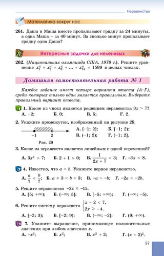 Неравенства
57
Математика вокруг нас
261. Äàøà è Ìàøà âìåñòå ïðîïàëûâàþò ãðÿäêó çà 24 ìèíóòû,
à îäíà Ìàøà – çà 40 ìèíóò. Çà ñêîëüêî ìèíóò ïðîïàëûâàåò
ãðÿäêó îäíà Äàøà?
Интересные задачки для неленивых
262. (Íàöèîíàëüíàÿ îëèìïèàäà ÑØÀ, 1979 ã.). Ðåøèòå óðàâ-
íåíèå â öåëûõ ÷èñëàõ.
Äîìàøíÿÿ ñàìîñòîÿòåëüíàÿ ðàáîòà № 1
Êàæäîå çàäàíèå èìååò ÷åòûðå âàðèàíòà îòâåòà (À–Ã),
ñðåäè êîòîðûõ òîëüêî îäèí ÿâëÿåòñÿ ïðàâèëüíûì. Âûáåðèòå
ïðàâèëüíûé âàðèàíò îòâåòà.
1. Êàêîå èç ÷èñåë ÿâëÿåòñÿ ðåøåíèåì íåðàâåíñòâà 3x > 7?
À. –2; Á. 0; Â. 5; Ã. 2.
2. Óêàæèòå ïðîìåæóòîê, èçîáðàæåííûé íà ðèñóíêå 29.
À. [–1; 2]; Á. [–1; 2);
Â. (–1; 2); Ã. (–1; 2].
3. Êàêîå èç íåðàâåíñòâ ÿâëÿåòñÿ ëèíåéíûì ñ îäíîé ïåðåìåííîé?
À. Á. Â. Ã. .
4. Èçâåñòíî, ÷òî a > b. Óêàæèòå âåðíîå íåðàâåíñòâî.
À. ; Á. a + 3 < b + 3; Â. –a > –b; Ã. –2a < –2b.
5. Ðåøèòå íåðàâåíñòâî –3x J –15.
À. [5; +u); Á. (–u; 5]; Â. [–5; +u); Ã. (–u; –5).
6. Ðåøèòå ñèñòåìó íåðàâåíñòâ
À. [–2; 3); Á. [–2; 9); Â. (–u; –2]; Ã. (9; +u).
7. Óêàæèòå âûðàæåíèå, ïðèíèìàþùåå ïîëîæèòåëüíûå
çíà÷åíèÿ ïðè ëþáîì çíà÷åíèè x.
À. ; Á. ; Â. ; Ã. .
 