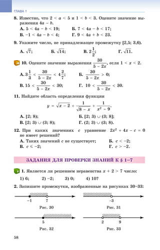 ГЛАВА 1
58
8. Èçâåñòíî, ÷òî 2 < a < 5 è 1 < b < 3. Îöåíèòå çíà÷åíèå âû-
ðàæåíèÿ .
À. 5 < 4a – b < 19; Á. 7 < 4a – b < 17;
Â. –1 < 4a – b < 4; Ã. 9 < 4a + b < 23.
9. Óêàæèòå ÷èñëî, íå ïðèíàäëåæàùåå ïðîìåæóòêó [2,5; 3,6).
À. ; Á. ; Â. ; Ã. .
. Îöåíèòå çíà÷åíèå âûðàæåíèÿ , åñëè 1 < x < 2.
À. Á. ;
Â. ; Ã. .
11. Íàéäèòå îáëàñòü îïðåäåëåíèÿ ôóíêöèè
.
À. [2; 8); Á. [2; 3)  (3; 8];
Â. [2; 3)  (3; 8); Ã. (2; 3)  (3; 8).
12. Ïðè êàêèõ çíà÷åíèÿõ c óðàâíåíèå
íå èìååò ðåøåíèé?
À. Òàêèõ çíà÷åíèé c íå ñóùåñòâóåò; Á. c < –2;
Â. c J –2; Ã. c > –2.
ÇÀÄÀÍÈß ÄËß ÏÐÎÂÅÐÊÈ ÇÍÀÍÈÉ Ê § 1–7
. ßâëÿåòñÿ ëè ðåøåíèåì íåðàâåíñòâà x + 2 > 7 ÷èñëî:
1) 6; 2) –2; 3) 0; 4) 10?
2. Çàïèøèòå ïðîìåæóòêè, èçîáðàæåííûå íà ðèñóíêàõ 30–33:
Ðèñ. 30 Ðèñ. 31
Ðèñ. 32 Ðèñ. 33
 