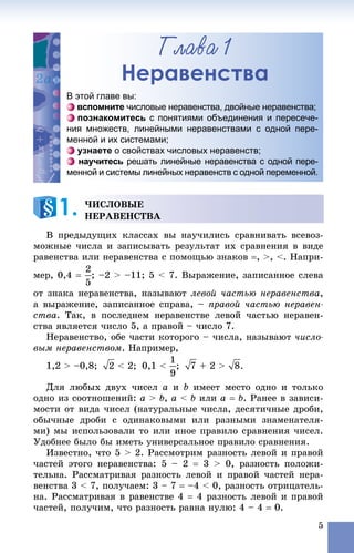 5
Ãëàâà 1
Неравенства
Â ïðåäûäóùèõ êëàññàõ âû íàó÷èëèñü ñðàâíèâàòü âñåâîç-
ìîæíûå ÷èñëà è çàïèñûâàòü ðåçóëüòàò èõ ñðàâíåíèÿ â âèäå
ðàâåíñòâà èëè íåðàâåíñòâà ñ ïîìîùüþ çíàêîâ , >, <. Íàïðè-
ìåð, 0,4  ; –2 > –11; 5 < 7. Âûðàæåíèå, çàïèñàííîå ñëåâà
îò çíàêà íåðàâåíñòâà, íàçûâàþò ëåâîé ÷àñòüþ íåðàâåíñòâà,
à âûðàæåíèå, çàïèñàííîå ñïðàâà, – ïðàâîé ÷àñòüþ íåðàâåí-
ñòâà. Òàê, â ïîñëåäíåì íåðàâåíñòâå ëåâîé ÷àñòüþ íåðàâåí-
ñòâà ÿâëÿåòñÿ ÷èñëî 5, à ïðàâîé – ÷èñëî 7.
Íåðàâåíñòâî, îáå ÷àñòè êîòîðîãî – ÷èñëà, íàçûâàþò ÷èñëî-
âûì íåðàâåíñòâîì. Íàïðèìåð,
1,2 > –0,8; < 2; 0,1 < ; + 2 > .
Äëÿ ëþáûõ äâóõ ÷èñåë a è b èìååò ìåñòî îäíî è òîëüêî
îäíî èç ñîîòíîøåíèé: a > b, a < b èëè a  b. Ðàíåå â çàâèñè-
ìîñòè îò âèäà ÷èñåë (íàòóðàëüíûå ÷èñëà, äåñÿòè÷íûå äðîáè,
îáû÷íûå äðîáè ñ îäèíàêîâûìè èëè ðàçíûìè çíàìåíàòåëÿ-
ìè) ìû èñïîëüçîâàëè òî èëè èíîå ïðàâèëî ñðàâíåíèÿ ÷èñåë.
Óäîáíåå áûëî áû èìåòü óíèâåðñàëüíîå ïðàâèëî ñðàâíåíèÿ.
Èçâåñòíî, ÷òî 5 > 2. Ðàññìîòðèì ðàçíîñòü ëåâîé è ïðàâîé
÷àñòåé ýòîãî íåðàâåíñòâà: 5 – 2  3 > 0, ðàçíîñòü ïîëîæè-
òåëüíà. Ðàññìàòðèâàÿ ðàçíîñòü ëåâîé è ïðàâîé ÷àñòåé íåðà-
âåíñòâà 3 < 7, ïîëó÷àåì: 3 – 7  –4 < 0, ðàçíîñòü îòðèöàòåëü-
íà. Ðàññìàòðèâàÿ â ðàâåíñòâå 4  4 ðàçíîñòü ëåâîé è ïðàâîé
÷àñòåé, ïîëó÷èì, ÷òî ðàçíîñòü ðàâíà íóëþ: 4 – 4  0.
Неераввенстваа
В этой главе вы:
вспомните числовые неравенства, двойные неравенства;
познакомитесь с понятиями объединения и пересече-
ния множеств, линейными неравенствами с одной пере-
менной и их системами;
узнаете о свойствах числовых неравенств;
научитесь решать линейные неравенства с одной пере-
менной и системы линейных неравенств с одной переменной.
×ÈÑËÎÂÛÅ
ÍÅÐÀÂÅÍÑÒÂÀ1.
 