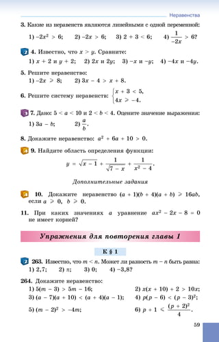 Неравенства
59
3. Êàêèå èç íåðàâåíñòâ ÿâëÿþòñÿ ëèíåéíûìè ñ îäíîé ïåðåìåííîé:
1) ; 2) ; 3) 2 + 3 < 6; 4) ?
4. Èçâåñòíî, ÷òî x > y. Ñðàâíèòå:
1) õ + 2 è ó + 2; 2) 2õ è 2ó; 3) –õ è –ó; 4) –4õ è –4ó.
5. Ðåøèòå íåðàâåíñòâî:
1) 2)
6. Ðåøèòå ñèñòåìó íåðàâåíñòâ:
.77 Äàíî: 5 < à < 10 è 2 < b < 4. Îöåíèòå çíà÷åíèå âûðàæåíèÿ:
1) 2)
8. Äîêàæèòå íåðàâåíñòâî:
9. Íàéäèòå îáëàñòü îïðåäåëåíèÿ ôóíêöèè:
Äîïîëíèòåëüíûå çàäàíèÿ
10. Äîêàæèòå íåðàâåíñòâî ,
åñëè
11. Ïðè êàêèõ çíà÷åíèÿõ a óðàâíåíèå
íå èìååò êîðíåé?
Óïðàæíåíèÿ äëÿ ïîâòîðåíèÿ ãëàâû 1
263. Èçâåñòíî, ÷òî m <m n. Ìîæåò ëè ðàçíîñòü m –m n– áûòü ðàâíà:
1) 2,7; 2) ; 3) 0; 4) –3,8?
264. Äîêàæèòå íåðàâåíñòâî:
1) 2)
3) 4)
5) 6)
Ê § 1
 