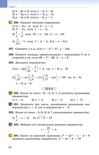 ГЛАВА 1
62
2) b – 3à è 0, åñëè à > 8, b < 6;
3) õ – 3ó è 1, åñëè x < 8, y < 0;
4) ð – 4q è 9, åñëè ð < 8, q > 1.
286. Îöåíèòå çíà÷åíèå âûðàæåíèÿ:
1) a2 + 2a + 5, åñëè 0 < à < 1;
2) x2 – 4x, åñëè 1 < x < 2;
3) , åñëè 10 < à < 20, 5 < b < 10;
4) , åñëè 1 < m < 2, 0,3 < n < 0,5.
287. Ñðàâíèòå x è y, åñëè x > à2 + b2, y < 2ab.
288. Îöåíèòå ïëîùàäü ïðÿìîóãîëüíèêà ñ ïåðèìåòðîì Ð ñì è
ñòîðîíîé à ñì, åñëè 20 < Ð < 30, 5 < à < 6.
289. Äîêàæèòå íåðàâåíñòâî:
1) , ãäå x > 0, y > 0;
2) , ãäå m > 0,
n > 0, ð > 0.
290. Êàêèå èç ÷èñåë –2; –1; 0; 1; 2 ÿâëÿþòñÿ ðåøåíèÿìè
íåðàâåíñòâà:
1) x < 1; 2) 3) x > 1; 4)
291. Çàïèøèòå òðè ÷èñëà, ÿâëÿþùèåñÿ ðåøåíèÿìè êàê
íåðàâåíñòâà , òàê è íåðàâåíñòâà x > 3.
292. Êàêèå èç ÷èñåë –1; 0; 3; 5; 7 óäîâëåòâîðÿþò íåðàâåíñòâó:
1) 2)
293. Íàéäèòå âñå íàòóðàëüíûå ðåøåíèÿ íåðàâåíñòâà
294. Êàêèå èç ðåøåíèé óðàâíåíèÿ õ3 + 2õ2 – x – 2  0
ÿâëÿþòñÿ ðåøåíèÿìè íåðàâåíñòâà
Ê § 4
 