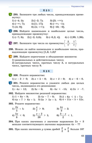 Неравенства
63
295. Çàïèøèòå òðè ëþáûõ ÷èñëà, ïðèíàäëåæàùèõ ïðîìå-
æóòêó:
1) (–4; 5); 2) [–2; 7); 3) [3; +u);
4) (–u; 7); 5) [1; 17]; 6) (–u; –1);
7) (4; 9]; 8) (5; +u); 9) [–10; –9].
296. Íàéäèòå íàèìåíüøåå è íàèáîëüøåå öåëûå ÷èñëà,
ïðèíàäëåæàùèå ïðîìåæóòêó:
1) (–7; 8); 2) [–2; 3,8); 3) (–0,2; 4]; 4) (–2,99; 1,98).
297. Çàïèøèòå òðè ÷èñëà èç ïðîìåæóòêà
298. Ìîæíî ëè íàéòè íàèìåíüøåå è íàèáîëüøåå ÷èñëà, ïðè-
íàäëåæàùèå ïðîìåæóòêó [1,6; 1,8)?
299. Íàéäèòå ïåðåñå÷åíèå è îáúåäèíåíèå ìíîæåñòâ:
1) ðàöèîíàëüíûõ è äåéñòâèòåëüíûõ ÷èñåë;
2) íàòóðàëüíûõ ÷èñåë, êðàòíûõ ÷èñëó 3, è íàòóðàëüíûõ
÷èñåë, êðàòíûõ ÷èñëó 9.
300. Ðåøèòå íåðàâåíñòâî:
1) ; 2) x + 5 < 0; 3) x + 2 > 0; 4) x – 6 < 0.
301. Ðåøèòå íåðàâåíñòâî è óêàæèòå ëþáûõ äâà öåëûõ
÷èñëà, ÿâëÿþùèåñÿ åãî ðåøåíèÿìè:
1) –4õ > 12; 2) 3x < 0; 3) ; 4)
302. Íàéäèòå ìíîæåñòâî ðåøåíèé íåðàâåíñòâà:
1) 1 + 8õ < 9; 2) 4õ – 7 > 0; 3)
4) 5) 6) 4 + 11õ < 5 + 12õ.
303. Ðåøèòå íåðàâåíñòâî:
1) 2) 3)
4) 5) 6)
304. Ïðè êàêèõ çíà÷åíèÿõ x çíà÷åíèå âûðàæåíèÿ 2x + 3
ìåíüøå ñîîòâåòñòâóþùåãî çíà÷åíèÿ âûðàæåíèÿ 4õ – 7?
305. Ïðè êàêèõ çíà÷åíèÿõ y ñóììà äðîáåé è áîëüøå 10?
Ê § 5
Ê § 6
 