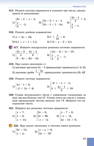 Неравенства
65
315. Ðåøèòå ñèñòåìó íåðàâåíñòâ è óêàæèòå òðè ÷èñëà, ÿâëÿþ-
ùèåñÿ åå ðåøåíèÿìè:
1) 2) 3)
316. Ðåøèòå äâîéíîå íåðàâåíñòâî:
1) 2)
3) 4)
317. Íàéäèòå íàòóðàëüíûå ðåøåíèÿ ñèñòåìû íåðàâåíñòâ:
1) 2)
318. Ïðè êàêèõ çíà÷åíèÿõ x:
1) çíà÷åíèå äâó÷ëåíà 2õ – 5 ïðèíàäëåæèò ïðîìåæóòêó [–4; 2);õ
2) çíà÷åíèå äðîáè ïðèíàäëåæèò ïðîìåæóòêó [0; 4]?
319. Ðåøèòå ñèñòåìó íåðàâåíñòâ:
1) 2)
320. Ñóììà íàòóðàëüíîãî ÷èñëà ñ óäâîåííûì ñëåäóþùèì çà
íèì ÷èñëîì áîëüøå ÷åì 57. Ñóììà ýòîãî æå ÷èñëà ñ óòðîåí-
íûì ïðåäûäóùèì ÷èñëîì ìåíüøå ÷åì 74. Íàéäèòå ýòî íà-
òóðàëüíîå ÷èñëî.
321. Íàéäèòå âñå ðåøåíèÿ ñèñòåìû íåðàâåíñòâ:
1) 2) 3)
322. Ïðè êàêèõ çíà÷åíèÿõ a ñèñòåìà èìååò ðåøåíèÿ:
1) 2)
 
