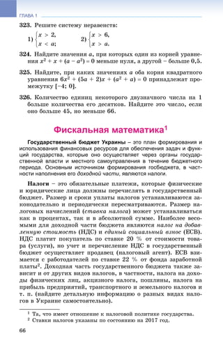 ГЛАВА 1
66
323. Ðåøèòå ñèñòåìó íåðàâåíñòâ:
1) 2)
324. Íàéäèòå çíà÷åíèÿ à, ïðè êîòîðûõ îäèí èç êîðíåé óðàâíå-
íèÿ õ2 + x + (à – à2)  0 ìåíüøå íóëÿ, à äðóãîé – áîëüøå 0,5.
325. Íàéäèòå, ïðè êàêèõ çíà÷åíèÿõ a îáà êîðíÿ êâàäðàòíîãî
óðàâíåíèÿ 6õ2 + (5à + 2)õ + (à2 + à)  0 ïðèíàäëåæàò ïðî-
ìåæóòêó [–4; 0].
326. Êîëè÷åñòâî åäèíèö íåêîòîðîãî äâóçíà÷íîãî ÷èñëà íà 1
áîëüøå êîëè÷åñòâà åãî äåñÿòêîâ. Íàéäèòå ýòî ÷èñëî, åñëè
îíî áîëüøå 45, íî ìåíüøå 66.
Фискальная математика1
Государственный бюджет Украины – это план формирования и
использования финансовых ресурсов для обеспечения задач и функ-
ций государства, которые оно осуществляет через органы государ-
ственной власти и местного самоуправления в течение бюджетного
периода. Основным источником формирования госбюджета, в част-
ности наполнения его доходной части, являются налоги.
Íàëîãè – ýòî îáÿçàòåëüíûå ïëàòåæè, êîòîðûå ôèçè÷åñêèå
è þðèäè÷åñêèå ëèöà äîëæíû ïåðå÷èñëÿòü â ãîñóäàðñòâåííûé
áþäæåò. Ðàçìåð è ñðîêè óïëàòû íàëîãîâ óñòàíàâëèâàþòñÿ çà-
êîíîäàòåëüíî è ïåðèîäè÷åñêè ïåðåñìàòðèâàþòñÿ. Ðàçìåð íà-
ëîãîâûõ íà÷èñëåíèé (ñòàâêà íàëîãà) ìîæåò óñòàíàâëèâàòüñÿ
êàê â ïðîöåíòàõ, òàê è â àáñîëþòíîé ñóììå. Íàèáîëåå âåñî-
ìûìè äëÿ äîõîäíîé ÷àñòè áþäæåòà ÿâëÿþòñÿ íàëîã íà äîáàâ-
ëåííóþ ñòîèìîñòü (ÍÄÑ) è åäèíûé ñîöèàëüíûé âçíîñ (ÅÑÂ).
ÍÄÑ ïëàòèò ïîêóïàòåëü ïî ñòàâêå 20 % îò ñòîèìîñòè òîâà-
ðà (óñëóãè), íî ó÷åò è ïåðå÷èñëåíèå ÍÄÑ â ãîñóäàðñòâåííûé
áþäæåò îñóùåñòâëÿåò ïðîäàâåö (íàëîãîâûé àãåíò). ÅÑÂ âçè-
ìàåòñÿ ñ ðàáîòîäàòåëåé ïî ñòàâêå 22 % îò ôîíäà çàðàáîòíîé
ïëàòû2. Äîõîäíàÿ ÷àñòü ãîñóäàðñòâåííîãî áþäæåòà òàêæå çà-
âèñèò è îò äðóãèõ âèäîâ íàëîãîâ, â ÷àñòíîñòè, íàëîãà íà äîõî-
äû ôèçè÷åñêèõ ëèö, àêöèçíîãî íàëîãà, ïîøëèíû, íàëîãà íà
ïðèáûëü ïðåäïðèÿòèé, òðàíñïîðòíîãî è çåìåëüíîãî íàëîãîâ è
ò. ï. (íàéäèòå äåòàëüíóþ èíôîðìàöèþ î ðàçíûõ âèäàõ íàëî-
ãîâ â Óêðàèíå ñàìîñòîÿòåëüíî).
1 Òà, ÷òî èìååò îòíîøåíèå ê íàëîãîâîé ïîëèòèêå ãîñóäàðñòâà.
2 Ñòàâêè íàëîãîâ óêàçàíû ïî ñîñòîÿíèþ íà 2017 ãîä.
 