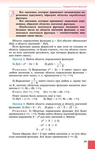 Квадратичная функция
69
Îáëàñòü îïðåäåëåíèÿ ôóíêöèè ó  f(x) îáû÷íî îáîçíà÷àþò
D(f), à îáëàñòü çíà÷åíèé – E(f).
Åñëè ôóíêöèÿ çàäàíà ôîðìóëîé è ïðè ýòîì íå óêàçàíà åå
îáëàñòü îïðåäåëåíèÿ, òî áóäåì ñ÷èòàòü, ÷òî ýòà îáëàñòü ñîñòî-
èò èç âñåõ çíà÷åíèé àðãóìåíòà, ïðè êîòîðûõ ôîðìóëà ôóíê-
öèè èìååò ñìûñë.
Ïðèìåð 2. Íàéòè îáëàñòü îïðåäåëåíèÿ ôóíêöèè:
1) f(x)  x2 – 2x + 3; 2) .
Ð å ø å í è å. 1) Âûðàæåíèå x2 – 2x + 3 èìååò ñìûñë ïðè
ëþáîì çíà÷åíèè x, ïîýòîìó îáëàñòü îïðåäåëåíèÿ ôóíêöèè –
ìíîæåñòâî âñåõ ÷èñåë, ò. å. ïðîìåæóòîê (–u; +u).
2) Âûðàæåíèå èìååò ñìûñë ïðè ëþáîì x, êðîìå ÷èñ-
ëà 8, ïîýòîìó îáëàñòüþ îïðåäåëåíèÿ ôóíêöèè ÿâëÿåòñÿ ìíî-
æåñòâî (–u; 8)  (8; +u).
Î ò â å ò. 1) (–u; +u); 2) (–u; 8)  (8; +u).
Îòâåò ìîæíî áûëî çàïèñàòü åùå è òàê:
1) ; 2) .
Ïðèìåð 3. Íàéòè îáëàñòü îïðåäåëåíèÿ è îáëàñòü çíà÷åíèé
ôóíêöèè: 1) f(x)  2 – x2; 2)
Ð å ø å í è å. 1) Îáëàñòüþ îïðåäåëåíèÿ ôóíêöèè f(ff x) áóäåò
ïðîìåæóòîê . ×òîáû íàéòè îáëàñòü çíà÷åíèé ôóíêöèè,
îöåíèì âûðàæåíèå 2 – x2 äëÿ âñåõ çíà÷åíèé õ. Èìååì:
Òàêèì îáðàçîì, f(ff x) J 2 ïðè ëþáîì çíà÷åíèè x, òî åñòü îáëà-
ñòüþ çíà÷åíèé ôóíêöèè f(ff x) áóäåò ïðîìåæóòîê (–u; 2].
Âñå çíà÷åíèÿ, êîòîðûå ïðèíèìàåò íåçàâèñèìàÿ ïå-
ðåìåííàÿ (àðãóìåíò), îáðàçóþò îáëàñòü îïðåäåëåíèÿ
ôóíêöèè.
Âñå çíà÷åíèÿ, êîòîðûå ïðèíèìàåò çàâèñèìàÿ ïåðå-
ìåííàÿ, îáðàçóþò îáëàñòü çíà÷åíèé ôóíêöèè.
Íàèáîëüøèì çíà÷åíèåì ôóíêöèè íàçûâàþò íàè-
áîëüøåå ÷èñëî èç îáëàñòè çíà÷åíèé ôóíêöèè, à íàè-
ìåíüøèì çíà÷åíèåì ôóíêöèè – ñîîòâåòñòâåííî íàè-
ìåíüøåå òàêîå ÷èñëî.
 