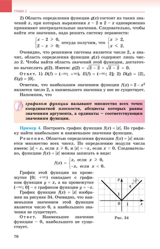 ГЛАВА 2
70
2) Îáëàñòü îïðåäåëåíèÿ ôóíêöèè g(x) ñîñòîèò èç òàêèõ çíà-
÷åíèé õ, ïðè êîòîðûõ âûðàæåíèÿ x – 2 è 2 – x îäíîâðåìåííî
ïðèíèìàþò íåîòðèöàòåëüíûå çíà÷åíèÿ. Ñëåäîâàòåëüíî, ÷òîáû
íàéòè ýòè çíà÷åíèÿ, íàäî ðåøèòü ñèñòåìó íåðàâåíñòâ:
îòêóäà ïîëó÷èì, ÷òî
Î÷åâèäíî, ÷òî ðåøåíèåì ñèñòåìû ÿâëÿåòñÿ ÷èñëî 2, à çíà-
÷èò, îáëàñòü îïðåäåëåíèÿ ôóíêöèè g(x) ñîäåðæèò ëèøü ÷èñ-
ëî 2. ×òîáû íàéòè îáëàñòü çíà÷åíèé ýòîé ôóíêöèè, äîñòàòî÷-
íî âû÷èñëèòü g(2). Èìååì:
Î ò â å ò. 1) D(f)  , E(f)  (–u; 2]; 2) D(g)  {2},
E(g)  {0}.
Îòìåòèì, ÷òî íàèáîëüøèì çíà÷åíèåì ôóíêöèè
ÿâëÿåòñÿ ÷èñëî 2, à íàèìåíüøåãî çíà÷åíèÿ ó íåå íå ñóùåñòâóåò.
Íàïîìíèì, ÷òî
Ïðèìåð 4. Ïîñòðîèòü ãðàôèê ôóíêöèè f(x)  |x|. Ïî ãðàôè-
êó íàéòè íàèáîëüøåå è íàèìåíüøåå çíà÷åíèÿ ôóíêöèè.
Ð å ø å í è å. Îáëàñòüþ îïðåäåëåíèÿ ôóíêöèè f(x)  |x| ÿâëÿ-
åòñÿ ìíîæåñòâî âñåõ ÷èñåë. Ïî îïðåäåëåíèþ ìîäóëÿ ÷èñëà
èìååì: |õ|  õ, åñëè x I 0, è |õ|  –õ, åñëè x < 0. Ñëåäîâàòåëü-
íî, ôóíêöèþ f(x)  |x| ìîæíà çàïèñàòü â âèäå:
Ãðàôèê ýòîé ôóíêöèè íà ïðîìå-
æóòêå [0; +u) ñîâïàäàåò ñ ãðàôè-
êîì ôóíêöèè ó  õ, à íà ïðîìåæóòêå
(–u; 0] – ñ ãðàôèêîì ôóíêöèè ó  –õ.
Ãðàôèê ôóíêöèè f(f x)  |x| èçîáðà-
æåí íà ðèñóíêå 34. Î÷åâèäíî, ÷òî íàè-
ìåíüøèì çíà÷åíèåì ýòîé ôóíêöèè
ÿâëÿåòñÿ ÷èñëî 0, à íàèáîëüøåãî çíà-
÷åíèÿ íå ñóùåñòâóåò.
Î ò â å ò. Íàèìåíüøåå çíà÷åíèå
ôóíêöèè – 0, íàèáîëüøåãî íå ñóùå-
ñòâóåò.
ãðàôèêîì ôóíêöèè íàçûâàþò ìíîæåñòâî âñåõ òî÷åê
êîîðäèíàòíîé ïëîñêîñòè, àáñöèññû êîòîðûõ ðàâíû
çíà÷åíèÿì àðãóìåíòà, à îðäèíàòû – ñîîòâåòñòâóþùèì
çíà÷åíèÿì ôóíêöèè.
Ðèñ. 34
 