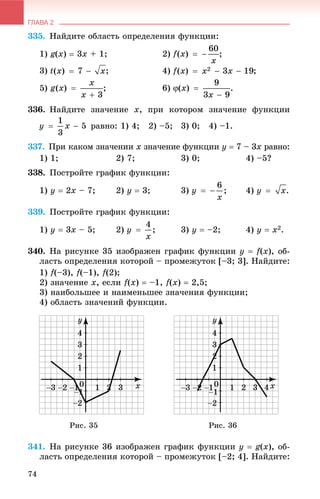 ГЛАВА 2
74
335. Íàéäèòå îáëàñòü îïðåäåëåíèÿ ôóíêöèè:
1) g(x)  3x + 1; 2) ;
3) ; 4) ;
5) ; 6) .
336. Íàéäèòå çíà÷åíèå x, ïðè êîòîðîì çíà÷åíèå ôóíêöèè
ðàâíî: 1) 4; 2) –5; 3) 0; 4) –1.
337. Ïðè êàêîì çíà÷åíèè x çíà÷åíèå ôóíêöèè ó  7 – 3x ðàâíî:
1) 1; 2) 7; 3) 0; 4) –5?
338. Ïîñòðîéòå ãðàôèê ôóíêöèè:
1) ó  2õ – 7; 2) y  3; 3) 4)
339. Ïîñòðîéòå ãðàôèê ôóíêöèè:
1) ó  3x – 5; 2) 3) ó  –2; 4) y  x2.
340. Íà ðèñóíêå 35 èçîáðàæåí ãðàôèê ôóíêöèè ó  f(x), îá-
ëàñòü îïðåäåëåíèÿ êîòîðîé – ïðîìåæóòîê [–3; 3]. Íàéäèòå:
1) f(–3), f(–1), f(2);
2) çíà÷åíèå õ, åñëè f(x)  –1, f(x)  2,5;
3) íàèáîëüøåå è íàèìåíüøåå çíà÷åíèÿ ôóíêöèè;
4) îáëàñòü çíà÷åíèé ôóíêöèè.
Ðèñ. 35 Ðèñ. 36
341. Íà ðèñóíêå 36 èçîáðàæåí ãðàôèê ôóíêöèè ó  g(x), îá-
ëàñòü îïðåäåëåíèÿ êîòîðîé – ïðîìåæóòîê [–2; 4]. Íàéäèòå:
 