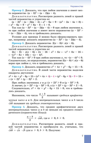 Неравенства
7
Ïðèìåð 2. Äîêàçàòü, ÷òî ïðè ëþáîì çíà÷åíèè a èìååò ìåñ-
òî íåðàâåíñòâî (a – 3)2 > (a – 2)(a – 4).
Ä î ê à ç à ò å ë ü ñ ò â î. Ðàññìîòðèì ðàçíîñòü ëåâîé è ïðàâîé
÷àñòåé íåðàâåíñòâà è óïðîñòèì åå:
(a – 3)2 – (a – 2)(a – 4)  a2 – 6a + 9 – (a2 – 2a – 4a + 8) 
 a2 – 6a + 9 – a2 + 6a – 8  1 > 0.
Òàê êàê (a – 3)2 – (a – 2)(a – 4) > 0 ïðè ëþáîì çíà÷åíèè a,
òî ïðè ëþáîì çíà÷åíèè a èìååò ìåñòî íåðàâåíñòâî (a – 3)2 >
> (à – 2)(à – 4), ÷òî è òðåáîâàëîñü äîêàçàòü.
Óñëîâèå äëÿ ïðèìåðà 2 ìîæíî áûëî ñôîðìóëèðîâàòü ïðî-
ùå, íàïðèìåð: äîêàçàòü íåðàâåíñòâî (a – 3)2 > (a – 2)(a – 4).
Ïðèìåð 3. Äîêàçàòü íåðàâåíñòâî 2(x – 8)J x(x – 6).
Ä î ê à ç à ò å ë ü ñ ò â î. Ðàññìîòðèì ðàçíîñòü ëåâîé è ïðàâîé
÷àñòåé íåðàâåíñòâà è óïðîñòèì åå:
2(x – 8) – x(x – 6)  2x – 16 – x2 + 6x  –x2 + 8x – 16 
 –(x2 – 8x + 16)  –(x – 4)2.
Òàê êàê (x – 4)2 I 0 ïðè ëþáîì çíà÷åíèè x, òî –(x – 4)2 J 0.
Ñëåäîâàòåëüíî, ïî îïðåäåëåíèþ, íåðàâåíñòâî 2(x – 8) J x(x – 6)
âåðíî ïðè ëþáîì x, ÷òî è òðåáîâàëîñü äîêàçàòü.
Ïðèìåð 4. Äîêàçàòü íåðàâåíñòâî x2 + 4x + y2 – 6y + 15 > 0.
Ä î ê à ç à ò å ë ü ñ ò â î. Â ëåâîé ÷àñòè íåðàâåíñòâà âûäåëèì
êâàäðàòû äâó÷ëåíîâ:
x2 + 4x +x y2 – 6y + 15y  ( x2 + 4x +x 4) –) 4 + (y2 – 6y +y 9) – 9 + 15 
 (x + 2)2 + (y – 3)2 + 2.
Ïðè ëþáûõ çíà÷åíèÿõ x è y: (x + 2)2 I 0 è (y – 3)2 I 0.
À çíà÷èò, (x + 2)2 + (y – 3)2 I 0, à (x + 2)2 + (y – 3)2 + 2 > 0.
Ñëåäîâàòåëüíî, x2 + 4x + y2 – 6y + 15 > 0, ÷òî è òðåáîâà-
ëîñü äîêàçàòü.
Íàïîìíèì, ÷òî ÷èñëî íàçûâàþò ñðåäíèì àðèôìåòè-
÷åñêèì ÷èñåë a è b. Äëÿ íåîòðèöàòåëüíûõ ÷èñåë a è b ÷èñëî
íàçûâàþò èõ ñðåäíèì ãåîìåòðè÷åñêèì.
Ïðèìåð 5. Äîêàçàòü, ÷òî ñðåäíåå àðèôìåòè÷åñêîå äâóõ
íåîòðèöàòåëüíûõ ÷èñåë a è b íå ìåíüøå èõ ñðåäíåãî ãåîìåò-
ðè÷åñêîãî (íåðàâåíñòâî Êîøè):
, ãäå , .
Ä î ê à ç à ò å ë ü ñ ò â î. Ðàññìîòðèì ðàçíîñòü ëåâîé è ïðà-
âîé ÷àñòåé íåðàâåíñòâà è ïðåîáðàçóåì åå, ó÷èòûâàÿ, ÷òî
äëÿ , . Ïîëó÷èì:
 