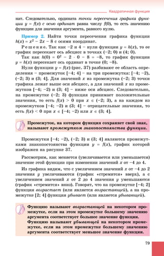 Квадратичная функция
79
íàò. Ñëåäîâàòåëüíî, îðäèíàòà òî÷êè ïåðåñå÷åíèÿ ãðàôèêà ôóíê-
öèè y  f(ff x) ñ îñüþ îðäèíàò) ðàâíà ÷èñëóò f(0), òî åñòü çíà÷åíèþff
ôóíêöèè äëÿ çíà÷åíèÿ àðãóìåíòà, ðàâíîãî íóëþ.
Ïðèìåð 2. Íàéòè òî÷êè ïåðåñå÷åíèÿ ãðàôèêà ôóíêöèè
h(x)  õ2 – 2õ – 8 ñ îñÿìè êîîðäèíàò.
Ð å ø å í è å. Òàê êàê –2 è 4 – íóëè ôóíêöèè y  h(x), òî åå
ãðàôèê ïåðåñåêàåò îñü àáñöèññ â òî÷êàõ (–2; 0) è (4; 0).
Òàê êàê h(0)  02 – 2  0 – 8  –8, òî ãðàôèê ôóíêöèè
y  h(x) ïåðåñåêàåò îñü îðäèíàò â òî÷êå (0; –8).
Íóëè ôóíêöèè ó  f(x) (ðèñ. 37) ðàçáèâàþò åå îáëàñòü îïðå-
äåëåíèÿ – ïðîìåæóòîê [–4; 4] – íà òðè ïðîìåæóòêà: [–4; –2),
(–2; 3) è (3; 4]. Äëÿ çíà÷åíèé x èç ïðîìåæóòêà (–2; 3) òî÷êè
ãðàôèêà ëåæàò âûøå îñè àáñöèññ, à äëÿ çíà÷åíèé x èç ïðîìå-
æóòêîâ [–4; –2) è (3; 4] – íèæå îñè àáñöèññ. Ñëåäîâàòåëüíî,
íà ïðîìåæóòêå (–2; 3) ôóíêöèÿ ïðèíèìàåò ïîëîæèòåëüíûå
çíà÷åíèÿ, òî åñòü f(x) > 0 ïðè x  (–2; 3), à íà êàæäîì èç
ïðîìåæóòêîâ [–4; –2) è (3; 4] – îòðèöàòåëüíûå çíà÷åíèÿ, òî
åñòü f(x) < 0 ïðè x  [–4; –2) èëè x  (3; 4].
Ïðîìåæóòêè [–4; –2), (–2; 3) è (3; 4] ÿâëÿþòñÿ ïðîìåæóò-
êàìè çíàêîïîñòîÿíñòâà ôóíêöèè ó  f(x), ãðàôèê êîòîðîé
èçîáðàæåí íà ðèñóíêå 37.
Ðàññìîòðèì, êàê ìåíÿåòñÿ (óâåëè÷èâàåòñÿ èëè óìåíüøàåòñÿ)
çíà÷åíèå ýòîé ôóíêöèè ïðè èçìåíåíèè çíà÷åíèé x îò –4 äî 4.
Èç ãðàôèêà âèäèì, ÷òî ñ óâåëè÷åíèåì çíà÷åíèé x îò –4 äî 2
çíà÷åíèÿ ó óâåëè÷èâàþòñÿ (ãðàôèê «ñòðåìèòñÿ» ââåðõ), à ñ
óâåëè÷åíèåì çíà÷åíèé x îò 2 äî 4 çíà÷åíèÿ ó óìåíüøàþòñÿ
(ãðàôèê «ñòðåìèòñÿ» âíèç). Ãîâîðÿò, ÷òî íà ïðîìåæóòêå [–4; 2]
ôóíêöèÿ âîçðàñòàåò (èëè ÿâëÿåòñÿ âîçðàñòàþùåé), à íà ïðî-
ìåæóòêå [2; 4] ôóíêöèÿ óáûâàåò (èëè ÿâëÿåòñÿ óáûâàþùåé).
Ïðîìåæóòîê, íà êîòîðîì ôóíêöèÿ ñîõðàíÿåò ñâîé çíàê,
íàçûâàþò ïðîìåæóòêîì çíàêîïîñòîÿíñòâà ôóíêöèè.
Ôóíêöèþ íàçûâàþò âîçðàñòàþùåé íà íåêîòîðîì ïðî-
ìåæóòêå, åñëè íà ýòîì ïðîìåæóòêå áîëüøåìó çíà÷åíèþ
àðãóìåíòà ñîîòâåòñòâóåò áîëüøåå çíà÷åíèå ôóíêöèè.
Ôóíêöèþ íàçûâàþò óáûâàþùåé íà íåêîòîðîì ïðîìå-
æóòêå, åñëè íà ýòîì ïðîìåæóòêå áîëüøåìó çíà÷åíèþ
àðãóìåíòà ñîîòâåòñòâóåò ìåíüøåå çíà÷åíèå ôóíêöèè.
 