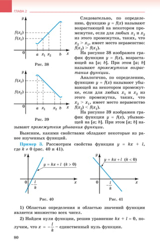 ГЛАВА 2
80
Ñëåäîâàòåëüíî, ïî îïðåäåëå-
íèþ, ôóíêöèþ y  f(x) íàçûâàþò
âîçðàñòàþùåé íà íåêîòîðîì ïðî-
ìåæóòêå, åñëè äëÿ ëþáûõ õ1 è õ2
èç ýòîãî ïðîìåæóòêà, òàêèõ, ÷òî
õ2 > õ1, èìååò ìåñòî íåðàâåíñòâî:
f(õ2) > f(õ1).
Íà ðèñóíêå 38 èçîáðàæåí ãðà-
ôèê ôóíêöèè y  f(x), âîçðàñòà-
þùåé íà [à; b]. Ïðè ýòîì [à; b]
íàçûâàþò ïðîìåæóòêîì âîçðàñ-
òàíèÿ ôóíêöèè.
Àíàëîãè÷íî, ïî îïðåäåëåíèþ,
ôóíêöèþ ó  f(x) íàçûâàþò óáû-
âàþùåé íà íåêîòîðîì ïðîìåæóò-
êå, åñëè äëÿ ëþáûõ õ1 è õ2 èç
ýòîãî ïðîìåæóòêà, òàêèõ, ÷òî
õ2 > õ1, èìååò ìåñòî íåðàâåíñòâî
f(õ2) < f(õ1).
Íà ðèñóíêå 39 èçîáðàæåí ãðà-
ôèê ôóíêöèè ó  f(x), óáûâàþ-
ùåé íà [à; b]. Ïðè ýòîì [à; b] íà-
çûâàþò ïðîìåæóòêîì óáûâàíèÿ ôóíêöèè.
Âûÿñíèì, êàêèìè ñâîéñòâàìè îáëàäàþò íåêîòîðûå èç ðà-
íåå èçó÷åííûõ ôóíêöèé.
Ïðèìåð 3. Ðàññìîòðèì ñâîéñòâà ôóíêöèè ó  kx + l,
ãäå k  0 (ðèñ. 40 è 41).
Ðèñ. 40 Ðèñ. 41
1) Îáëàñòüþ îïðåäåëåíèÿ è îáëàñòüþ çíà÷åíèé ôóíêöèè
ÿâëÿåòñÿ ìíîæåñòâî âñåõ ÷èñåë.
2) Íàéäåì íóëè ôóíêöèè, ðåøèâ óðàâíåíèå kx + l  0, ïî-
ëó÷èì, ÷òî – åäèíñòâåííûé íóëü ôóíêöèè.
Ðèñ. 38
Ðèñ. 39
 