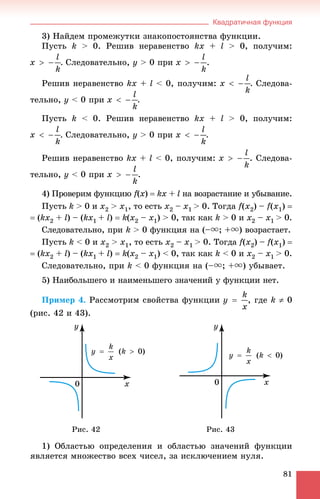 Квадратичная функция
81
3) Íàéäåì ïðîìåæóòêè çíàêîïîñòîÿíñòâà ôóíêöèè.
Ïóñòü k > 0. Ðåøèâ íåðàâåíñòâî kx + l > 0, ïîëó÷èì:
. Ñëåäîâàòåëüíî, ó > 0 ïðè .
Ðåøèâ íåðàâåíñòâî kx + l < 0, ïîëó÷èì: . Ñëåäîâà-
òåëüíî, ó < 0 ïðè .
Ïóñòü k < 0. Ðåøèâ íåðàâåíñòâî kx + l > 0, ïîëó÷èì:
. Ñëåäîâàòåëüíî, ó > 0 ïðè .
Ðåøèâ íåðàâåíñòâî kx + l < 0, ïîëó÷èì: . Ñëåäîâà-
òåëüíî, ó < 0 ïðè .
4) Ïðîâåðèì ôóíêöèþ f(ff x)  kx +x l íà âîçðàñòàíèå è óáûâàíèå.
Ïóñòü k > 0 è õ2 > õ1, òî åñòü x2 – x1 > 0. Òîãäà f(x2) – f(x1) 
 (kx2 + l) – (kõ1 + l)  k(x2 – x1) > 0, òàê êàê k > 0 è x2 – x1 > 0.
Ñëåäîâàòåëüíî, ïðè k > 0 ôóíêöèÿ íà (–u; +u) âîçðàñòàåò.
Ïóñòü k < 0 è õ2 > õ1, òî åñòü x2 – x1 > 0. Òîãäà f(x2) – f(x1) 
 (kx2 + l) – (kõ1 + l)  k(x2 – x1) < 0, òàê êàê k < 0 è x2 – x1 > 0.
Ñëåäîâàòåëüíî, ïðè k < 0 ôóíêöèÿ íà (–u; +u) óáûâàåò.
5) Íàèáîëüøåãî è íàèìåíüøåãî çíà÷åíèé ó ôóíêöèè íåò.
Ïðèìåð 4. Ðàññìîòðèì ñâîéñòâà ôóíêöèè , ãäå k  0
(ðèñ. 42 è 43).
Ðèñ. 42 Ðèñ. 43
1) Îáëàñòüþ îïðåäåëåíèÿ è îáëàñòüþ çíà÷åíèé ôóíêöèè
ÿâëÿåòñÿ ìíîæåñòâî âñåõ ÷èñåë, çà èñêëþ÷åíèåì íóëÿ.
 
