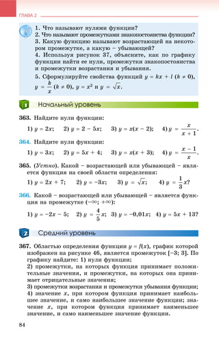 ГЛАВА 2
84
Начальный уровень
363. Íàéäèòå íóëè ôóíêöèè:
1) ó  2õ; 2) ó  2 – 5õ; 3) y  õ(õ – 2); 4)
364. Íàéäèòå íóëè ôóíêöèè:
1) ó  3x; 2) ó  5õ + 4; 3) ó  õ(õ + 3); 4)
365. (Óñòíî). Êàêîé – âîçðàñòàþùåé èëè óáûâàþùåé – ÿâëÿ-
åòñÿ ôóíêöèÿ íà ñâîåé îáëàñòè îïðåäåëåíèÿ:
1) ó  2õ + 7; 2) ó  –3õ; 3) ; 4) ?
366. Êàêîé – âîçðàñòàþùåé èëè óáûâàþùåé – ÿâëÿåòñÿ ôóíê-
öèÿ íà ïðîìåæóòêå (–u; +u):
1) ó  –2õ – 5; 2) ; 3) ó  –0,01õ; 4) ó  5õ + 13?
Средний уровень
367. Îáëàñòüþ îïðåäåëåíèÿ ôóíêöèè ó  f(õ), ãðàôèê êîòîðîé
èçîáðàæåí íà ðèñóíêå 46, ÿâëÿåòñÿ ïðîìåæóòîê [–3; 3]. Ïî
ãðàôèêó íàéäèòå: 1) íóëè ôóíêöèè;
2) ïðîìåæóòêè, íà êîòîðûõ ôóíêöèÿ ïðèíèìàåò ïîëîæè-
òåëüíûå çíà÷åíèÿ, è ïðîìåæóòêè, íà êîòîðûõ îíà ïðèíè-
ìàåò îòðèöàòåëüíûå çíà÷åíèÿ;
3) ïðîìåæóòêè âîçðàñòàíèÿ è ïðîìåæóòêè óáûâàíèÿ ôóíêöèè;
4) çíà÷åíèå x, ïðè êîòîðîì ôóíêöèÿ ïðèíèìàåò íàèáîëü-
øåå çíà÷åíèå, è ñàìî íàèáîëüøåå çíà÷åíèå ôóíêöèè; çíà-
÷åíèå x, ïðè êîòîðîì ôóíêöèÿ ïðèíèìàåò íàèìåíüøåå
çíà÷åíèå, è ñàìî íàèìåíüøåå çíà÷åíèå ôóíêöèè.
1. ×òî íàçûâàþò íóëÿìè ôóíêöèè?
2. ×òî íàçûâàþò ïðîìåæóòêàìè çíàêîïîñòîÿíñòâà ôóíêöèè?
3. Êàêóþ ôóíêöèþ íàçûâàþò âîçðàñòàþùåé íà íåêîòî-
ðîì ïðîìåæóòêå, à êàêóþ – óáûâàþùåé?
4. Èñïîëüçóÿ ðèñóíîê 37, îáúÿñíèòå, êàê ïî ãðàôèêó
ôóíêöèè íàéòè åå íóëè, ïðîìåæóòêè çíàêîïîñòîÿíñòâà
è ïðîìåæóòêè âîçðàñòàíèÿ è óáûâàíèÿ.
5. Ñôîðìóëèðóéòå ñâîéñòâà ôóíêöèé y  kx + l (k  0),
(k  0), y  x2 è .
 