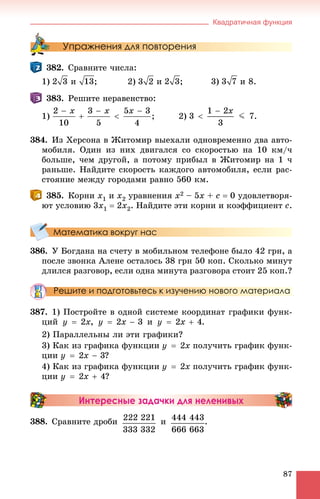 Квадратичная функция
87
Упражнения для повторения
382. Ñðàâíèòå ÷èñëà:
1) è ; 2) è ; 3) è 8.
383. Ðåøèòå íåðàâåíñòâî:
1) 2)
384. Èç Õåðñîíà â Æèòîìèð âûåõàëè îäíîâðåìåííî äâà àâòî-
ìîáèëÿ. Îäèí èç íèõ äâèãàëñÿ ñî ñêîðîñòüþ íà 10 êì/÷
áîëüøå, ÷åì äðóãîé, à ïîòîìó ïðèáûë â Æèòîìèð íà 1 ÷
ðàíüøå. Íàéäèòå ñêîðîñòü êàæäîãî àâòîìîáèëÿ, åñëè ðàñ-
ñòîÿíèå ìåæäó ãîðîäàìè ðàâíî 560 êì.
385. Êîðíè õ1 è õ2 óðàâíåíèÿ õ2 – 5õ + ñ  0 óäîâëåòâîðÿ-
þò óñëîâèþ 3x1  2õ2. Íàéäèòå ýòè êîðíè è êîýôôèöèåíò ñ.
Математика вокруг нас
386. Ó Áîãäàíà íà ñ÷åòó â ìîáèëüíîì òåëåôîíå áûëî 42 ãðí, à
ïîñëå çâîíêà Àëåíå îñòàëîñü 38 ãðí 50 êîï. Ñêîëüêî ìèíóò
äëèëñÿ ðàçãîâîð, åñëè îäíà ìèíóòà ðàçãîâîðà ñòîèò 25 êîï.?
Решите и подготовьтесь к изучению нового материала
387. 1) Ïîñòðîéòå â îäíîé ñèñòåìå êîîðäèíàò ãðàôèêè ôóíê-
öèé , è .
2) Ïàðàëëåëüíû ëè ýòè ãðàôèêè?
3) Êàê èç ãðàôèêà ôóíêöèè ïîëó÷èòü ãðàôèê ôóíê-
öèè ?
4) Êàê èç ãðàôèêà ôóíêöèè ïîëó÷èòü ãðàôèê ôóíê-
öèè ?
Интересные задачки для неленивых
388. Ñðàâíèòå äðîáè è .
 