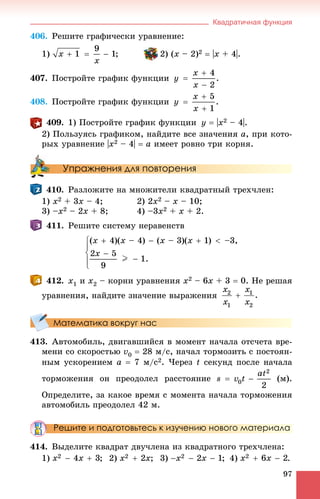 Квадратичная функция
97
406. Ðåøèòå ãðàôè÷åñêè óðàâíåíèå:
1) ; 2) (õ – 2)2  |õ + 4|.
407. Ïîñòðîéòå ãðàôèê ôóíêöèè
408. Ïîñòðîéòå ãðàôèê ôóíêöèè
409. 1) Ïîñòðîéòå ãðàôèê ôóíêöèè ó  |õ2 – 4|.
2) Ïîëüçóÿñü ãðàôèêîì, íàéäèòå âñå çíà÷åíèÿ à, ïðè êîòî-
ðûõ óðàâíåíèå |õ2 – 4|  à èìååò ðîâíî òðè êîðíÿ.
Упражнения для повторения
410. Ðàçëîæèòå íà ìíîæèòåëè êâàäðàòíûé òðåõ÷ëåí:
1) õ2 + 3x – 4; 2) 2õ2 – x – 10;
3) –õ2 – 2x + 8; 4) –3õ2 + x + 2.
411. Ðåøèòå ñèñòåìó íåðàâåíñòâ
412. x1 è x2 – êîðíè óðàâíåíèÿ x2 – 6x + 3  0. Íå ðåøàÿ
óðàâíåíèÿ, íàéäèòå çíà÷åíèå âûðàæåíèÿ
Математика вокруг нас
413. Àâòîìîáèëü, äâèãàâøèéñÿ â ìîìåíò íà÷àëà îòñ÷åòà âðå-
ìåíè ñî ñêîðîñòüþ v0  28 ì/ñ, íà÷àë òîðìîçèòü ñ ïîñòîÿí-
íûì óñêîðåíèåì a  7 ì/ñ2. ×åðåç t ñåêóíä ïîñëå íà÷àëà
òîðìîæåíèÿ îí ïðåîäîëåë ðàññòîÿíèå (ì).
Îïðåäåëèòå, çà êàêîå âðåìÿ ñ ìîìåíòà íà÷àëà òîðìîæåíèÿ
àâòîìîáèëü ïðåîäîëåë 42 ì.
Решите и подготовьтесь к изучению нового материала
414. Âûäåëèòå êâàäðàò äâó÷ëåíà èç êâàäðàòíîãî òðåõ÷ëåíà:
1) ; 2) ; 3) ; 4) .
 