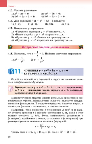 ГЛАВА 2
98
415. Ðåøèòå óðàâíåíèå:
1) ; 2) ;
3) ; 4) .
416. Äëÿ ôóíêöèè íàéäèòå:
1) f(–2); 2) f(–1); 3) f(0); 4) f(1).
417. Çàâåðøèòå óòâåðæäåíèå:
1) «Ãðàôèêîì ôóíêöèè ÿâëÿåòñÿ...».
2) «Âåòâè ïàðàáîëû íàïðàâëåíû...».
3) «Ôóíêöèÿ óáûâàåò íà ïðîìåæóòêå...».
4) «Ôóíêöèÿ âîçðàñòàåò íà ïðîìåæóòêå...».
Интересные задачки для неленивых
418. Èçâåñòíî, ÷òî . Íàéäèòå çíà÷åíèå âûðàæåíèÿ:
1) ; 2) .
Îäíîé èç âàæíåéøèõ ôóíêöèé â êóðñå ìàòåìàòèêè ÿâëÿ-
åòñÿ êâàäðàòè÷íàÿ ôóíêöèÿ.
Ìàòåìàòè÷åñêèå ìîäåëè ìíîãèõ ðåàëüíûõ ïðîöåññîâ â ðàç-
íîîáðàçíûõ ñôåðàõ äåÿòåëüíîñòè ÷åëîâåêà ÿâëÿþòñÿ êâàäðà-
òè÷íûìè ôóíêöèÿìè. Â ïåðâóþ î÷åðåäü ýòî êàñàåòñÿ íàóêè, â
÷àñòíîñòè ôèçèêè è ýêîíîìèêè, à òàêæå òåõíèêè.
Íàïðèìåð, òåëî äâèæåòñÿ ñ óñêîðåíèåì a ì/ñ2 è ê íà÷à-
ëó îòñ÷åòà âðåìåíè t ñ ïðîøëî ðàññòîÿíèå s0 ì, èìåÿ â ýòîò
ìîìåíò ñêîðîñòü v0 ì/ñ. Òîãäà çàâèñèìîñòü ðàññòîÿíèÿ s
(â ìåòðàõ), ïðîéäåííîãî òåëîì, îò âðåìåíè t (â ñåêóíäàõ) ïðè
ðàâíîóñêîðåííîì äâèæåíèè çàäàåòñÿ ôîðìóëîé:
.
Òîãäà, åñëè a  6, v0  2, s0  10, òî s  3t2 + 2t + 10.
ÔÓÍÊÖÈß y = ax2 + bx + c, a  0.
ÅÅ ÃÐÀÔÈÊ È ÑÂÎÉÑÒÂÀ11.
Ôóíêöèþ âèäà y  ax2 + bx + c, ãäå x – ïåðåìåííàÿ,
a, b è c – íåêîòîðûå ÷èñëà, ïðè÷åì a  0, íàçûâàþò
êâàäðàòè÷íîé ôóíêöèåé.
 