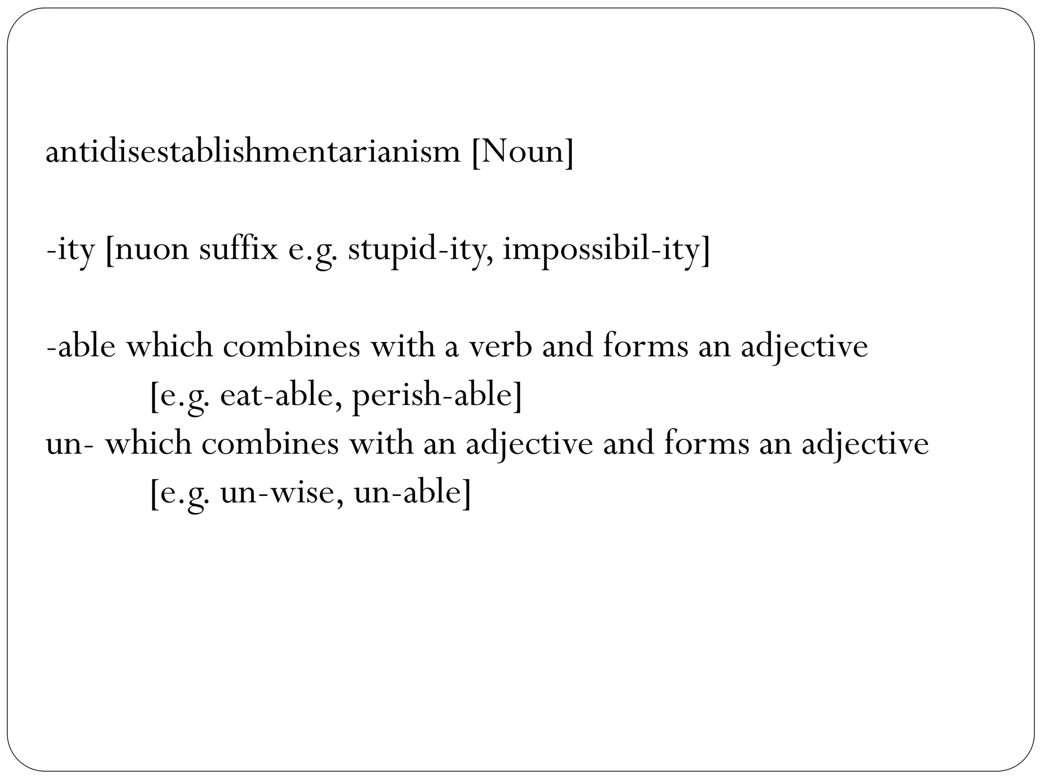 antidisestablishmentarianism [Noun]
-ity [nuon suffix e.g. stupid-ity, impossibil-ity]
-able which combines with a verb and forms an adjective
[e.g. eat-able, perish-able]
un- which combines with an adjective and forms an adjective
[e.g. un-wise, un-able]
 