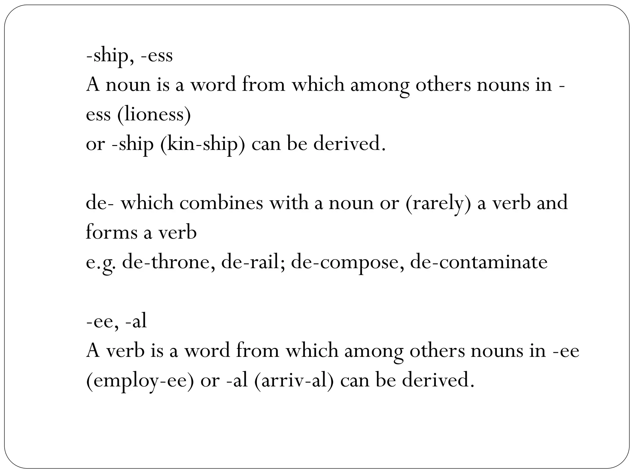 -ship, -ess
A noun is a word from which among others nouns in -
ess (lioness)
or -ship (kin-ship) can be derived.
de- which combines with a noun or (rarely) a verb and
forms a verb
e.g. de-throne, de-rail; de-compose, de-contaminate
-ee, -al
A verb is a word from which among others nouns in -ee
(employ-ee) or -al (arriv-al) can be derived.