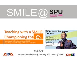 Teaching with a SMILE:
Championing the 
SMILE@
Conference on Learning, Teaching and Learning 2017
a case study of Sripatum University (SPU)
awarding winning Thai Higher EducaCon InsCtuCon
e’s
Dr.	Vorasuang	Duangchinda	
(Michael)	
Director	
Oﬃce	Of	Online	Educa2on	
Sripatum	University	(SPU)	
Bangkok,	Thailand	
www.spu.ac.th	
Vorasuang.du@spu.ac.th		
@vorasuang	
 