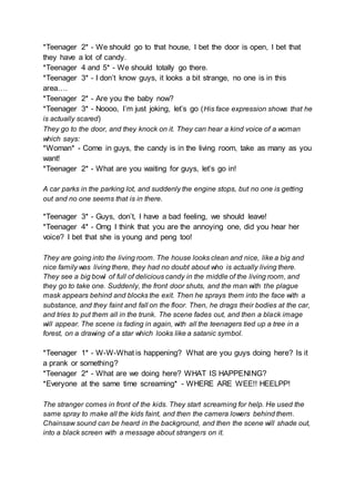 *Teenager 2* - We should go to that house, I bet the door is open, I bet that
they have a lot of candy.
*Teenager 4 and 5* - We should totally go there.
*Teenager 3* - I don’t know guys, it looks a bit strange, no one is in this
area….
*Teenager 2* - Are you the baby now?
*Teenager 3* - Noooo, I’m just joking, let’s go (His face expression shows that he
is actually scared)
They go to the door, and they knock on it. They can hear a kind voice of a woman
which says:
*Woman* - Come in guys, the candy is in the living room, take as many as you
want!
*Teenager 2* - What are you waiting for guys, let’s go in!
A car parks in the parking lot, and suddenly the engine stops, but no one is getting
out and no one seems that is in there.
*Teenager 3* - Guys, don’t, I have a bad feeling, we should leave!
*Teenager 4* - Omg I think that you are the annoying one, did you hear her
voice? I bet that she is young and peng too!
They are going into the living room. The house looks clean and nice, like a big and
nice family was living there, they had no doubt about who is actually living there.
They see a big bowl of full of delicious candy in the middle of the living room, and
they go to take one. Suddenly, the front door shuts, and the man with the plague
mask appears behind and blocks the exit. Then he sprays them into the face with a
substance, and they faint and fall on the floor. Then, he drags their bodies at the car,
and tries to put them all in the trunk. The scene fades out, and then a black image
will appear. The scene is fading in again, with all the teenagers tied up a tree in a
forest, on a drawing of a star which looks like a satanic symbol.
*Teenager 1* - W-W-What is happening? What are you guys doing here? Is it
a prank or something?
*Teenager 2* - What are we doing here? WHAT IS HAPPENING?
*Everyone at the same time screaming* - WHERE ARE WEE!! HEELPP!
The stranger comes in front of the kids. They start screaming for help. He used the
same spray to make all the kids faint, and then the camera lowers behind them.
Chainsaw sound can be heard in the background, and then the scene will shade out,
into a black screen with a message about strangers on it.
 