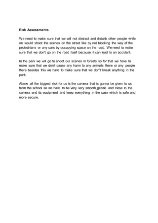 Risk Assessments
We need to make sure that we will not distract and disturb other people while
we would shoot the scenes on the street like by not blocking the way of the
pedestrians or any cars by occupying space on the road. We need to make
sure that we don't go on the road itself because it can lead to an accident.
In the park we will go to shoot our scenes in forests so for that we have to
make sure that we don't cause any harm to any animals there or any people
there besides this we have to make sure that we don't break anything in the
park.
Above all the biggest risk for us is the camera that is gonna be given to us
from the school so we have to be very very smooth,gentle and close to the
camera and its equipment and keep everything in the case which is safe and
more secure.
 