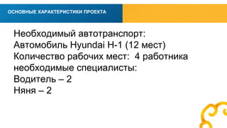 вв 
ОСНОВНЫЕ ХАРАКТЕРИСТИКИ ПРОЕКТА 
Необходимый автотранспорт: 
Автомобиль Hyundai H-1 (12 мест) 
Количество рабочих мест: 4 работника 
необходимые специалисты: 
Водитель – 2 
Няня – 2 
 